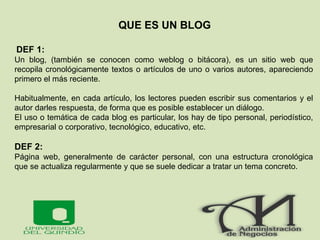 QUE ES UN BLOG
DEF 1:
Un blog, (también se conocen como weblog o bitácora), es un sitio web que
recopila cronológicamente textos o artículos de uno o varios autores, apareciendo
primero el más reciente.
Habitualmente, en cada artículo, los lectores pueden escribir sus comentarios y el
autor darles respuesta, de forma que es posible establecer un diálogo.
El uso o temática de cada blog es particular, los hay de tipo personal, periodístico,
empresarial o corporativo, tecnológico, educativo, etc.
DEF 2:
Página web, generalmente de carácter personal, con una estructura cronológica
que se actualiza regularmente y que se suele dedicar a tratar un tema concreto.
 