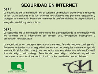 SEGURIDAD EN INTERNET
DEF 1:
La seguridad de la información es el conjunto de medidas preventivas y reactivas
de las organizaciones y de los sistemas tecnológicos que permiten resguardar y
proteger la información buscando mantener la confidencialidad, la disponibilidad e
integridad de datos y de la misma.
DEF 2:
La Seguridad de la Información tiene como fin la protección de la información y de
los sistemas de la información del acceso, uso, divulgación, interrupción o
destrucción no autorizada.
La seguridad es un concepto asociado a la certeza, falta de riesgo o contingencia.
Podemos entender como seguridad un estado de cualquier sistema o tipo de
información (informático o no) que nos indica que ese sistema o información está
libre de peligro, daño o riesgo. Se entiende como peligro o daño todo aquello que
pueda afectar a su funcionamiento directo o a los resultados que se obtienen.
 