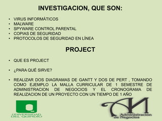 INVESTIGACION, QUE SON:
• VIRUS INFORMÁTICOS
• MALWARE
• SPYWARE CONTROL PARENTAL
• COPIAS DE SEGURIDAD
• PROTOCOLOS DE SEGURIDAD EN LÍNEA
PROJECT
• QUE ES PROJECT
• ¿PARA QUÉ SIRVE?
• REALIZAR DOS DIAGRAMAS DE GANTT Y DOS DE PERT , TOMANDO
COMO EJEMPLO LA MALLA CURRICULAR DE 1 SEMESTRE DE
ADMINISTRACION DE NEGOCIOS Y EL CRONOGRAMA DE
REALIZACION DE UN PROYECTO CON UN TIEMPO DE 1 AÑO
 