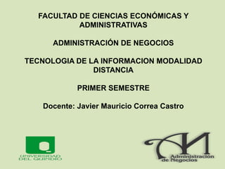 FACULTAD DE CIENCIAS ECONÓMICAS Y
ADMINISTRATIVAS
ADMINISTRACIÓN DE NEGOCIOS
TECNOLOGIA DE LA INFORMACION MODALIDAD
DISTANCIA
PRIMER SEMESTRE
Docente: Javier Mauricio Correa Castro
 