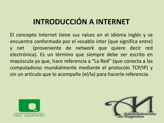 INTRODUCCIÓN A INTERNET
El concepto Internet tiene sus raíces en el idioma inglés y se
encuentra conformado por el vocablo inter (que significa entre)
y net (proveniente de network que quiere decir red
electrónica). Es un término que siempre debe ser escrito en
mayúscula ya que, hace referencia a “La Red” (que conecta a las
computadoras mundialmente mediante el protocolo TCP/IP) y
sin un artículo que lo acompañe (el/la) para hacerle referencia.
 