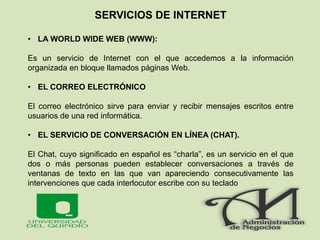 SERVICIOS DE INTERNET
• LA WORLD WIDE WEB (WWW):
Es un servicio de Internet con el que accedemos a la información
organizada en bloque llamados páginas Web.
• EL CORREO ELECTRÓNICO
El correo electrónico sirve para enviar y recibir mensajes escritos entre
usuarios de una red informática.
• EL SERVICIO DE CONVERSACIÓN EN LÍNEA (CHAT).
El Chat, cuyo significado en español es “charla”, es un servicio en el que
dos o más personas pueden establecer conversaciones a través de
ventanas de texto en las que van apareciendo consecutivamente las
intervenciones que cada interlocutor escribe con su teclado
 