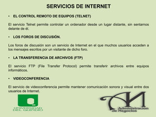 SERVICIOS DE INTERNET
• EL CONTROL REMOTO DE EQUIPOS (TELNET)
El servicio Telnet permite controlar un ordenador desde un lugar distante, sin sentarnos
delante de él.
• LOS FOROS DE DISCUSIÓN.
Los foros de discusión son un servicio de Internet en el que muchos usuarios acceden a
los mensajes escritos por un visitante de dicho foro.
• LA TRANSFERENCIA DE ARCHIVOS (FTP)
El servicio FTP (File Transfer Protocol) permite transferir archivos entre equipos
informáticos.
• VIDEOCONFERENCIA
El servicio de videoconferencia permite mantener comunicación sonora y visual entre dos
usuarios de Internet.
 