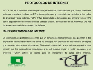 PROTOCOLOS DE INTERNET
El TCP / IP es la base del Internet que sirve para enlazar computadoras que utilizan diferentes
sistemas operativos, incluyendo PC, minicomputadoras y computadoras centrales sobre redes
de área local y área extensa. TCP / IP fue desarrollado y demostrado por primera vez en 1972
por el departamento de defensa de los Estados Unidos, ejecutándolo en el ARPANET una red
de área extensa del departamento de defensa.
¿QUE ES UN PROTOCOLO DE INTERNET?
En informática, un protocolo no es más que un conjunto de reglas formales que permiten a dos
dispositivos intercambiar datos de forma no ambigua. Un protocolo es un conjunto de reglas
que permiten intercambiar información. El ordenador conectado a una red usa protocolos para
permitir que los ordenadores conectados a la red puedan enviar y recibir mensajes, y el
protocolo TCP/IP define las reglas para el intercambio de datos sobre Internet.
 