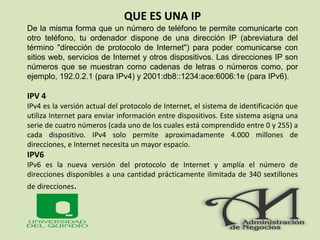 QUE ES UNA IP
De la misma forma que un número de teléfono te permite comunicarte con
otro teléfono, tu ordenador dispone de una dirección IP (abreviatura del
término "dirección de protocolo de Internet") para poder comunicarse con
sitios web, servicios de Internet y otros dispositivos. Las direcciones IP son
números que se muestran como cadenas de letras o números como, por
ejemplo, 192.0.2.1 (para IPv4) y 2001:db8::1234:ace:6006:1e (para IPv6).
IPV 4
IPv4 es la versión actual del protocolo de Internet, el sistema de identificación que
utiliza Internet para enviar información entre dispositivos. Este sistema asigna una
serie de cuatro números (cada uno de los cuales está comprendido entre 0 y 255) a
cada dispositivo. IPv4 solo permite aproximadamente 4.000 millones de
direcciones, e Internet necesita un mayor espacio.
IPV6
IPv6 es la nueva versión del protocolo de Internet y amplía el número de
direcciones disponibles a una cantidad prácticamente ilimitada de 340 sextillones
de direcciones.
 