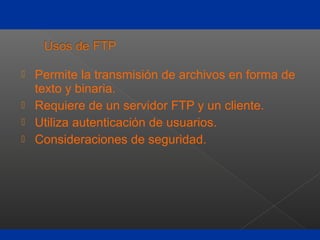  Permite la transmisión de archivos en forma de
texto y binaria.
 Requiere de un servidor FTP y un cliente.
 Utiliza autenticación de usuarios.
 Consideraciones de seguridad.
 