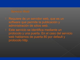  Requiere de un servidor web, que es un
software que permite la publicación y
administración de sitios web.
 Este servicio se identifica mediante un
protocolo y una puerta. En el caso del servicio
web hablamos de puerta 80 por default y
protocolo http.
 