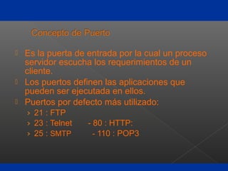  Es la puerta de entrada por la cual un proceso
servidor escucha los requerimientos de un
cliente.
 Los puertos definen las aplicaciones que
pueden ser ejecutada en ellos.
 Puertos por defecto más utilizado:
› 21 : FTP
› 23 : Telnet - 80 : HTTP:
› 25 : SMTP - 110 : POP3
 