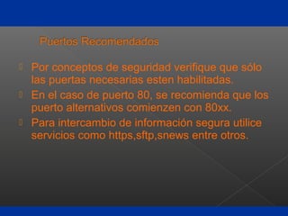  Por conceptos de seguridad verifique que sólo
las puertas necesarias esten habilitadas.
 En el caso de puerto 80, se recomienda que los
puerto alternativos comienzen con 80xx.
 Para intercambio de información segura utilice
servicios como https,sftp,snews entre otros.
 