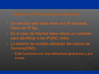  Un servidor web debe tener una IP asociada.
Debe ser IP fija.
 En el caso de Internet debe utilizar un nombres
para identificar a las IP.(NIC chile)
 Lo anterior se cumple utilizando Servidores de
Dominio(DNS).
› Este funciona con una estructura jerárquica y por
zonas.
 