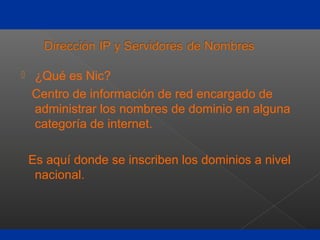  ¿Qué es Nic?
Centro de información de red encargado de
administrar los nombres de dominio en alguna
categoría de internet.
Es aquí donde se inscriben los dominios a nivel
nacional.
 