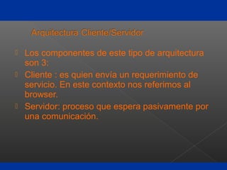  Los componentes de este tipo de arquitectura
son 3:
 Cliente : es quien envía un requerimiento de
servicio. En este contexto nos referimos al
browser.
 Servidor: proceso que espera pasivamente por
una comunicación.
 