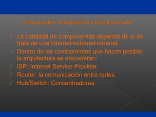  La cantidad de componentes depende de si se
trata de una internet-extranet-intranet.
 Dentro de los componentes que hacen posible
la arquitectura se encuentran:
 ISP: Internet Service Provider.
 Router: la comunicación entre redes.
 Hub/Switch: Concentradores.
 