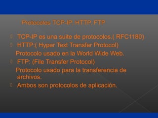  TCP-IP es una suite de protocolos.( RFC1180)
 HTTP:( Hyper Text Transfer Protocol)
Protocolo usado en la World Wide Web.
 FTP: (File Transfer Protocol)
Protocolo usado para la transferencia de
archivos.
 Ambos son protocolos de aplicación.
 