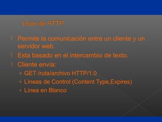  Permite la comunicación entre un cliente y un
servidor web.
 Esta basado en el intercambio de texto.
 Cliente envía:
› GET /ruta/archivo HTTP/1.0
› Líneas de Control (Content Type,Expires)
› Línea en Blanco
 