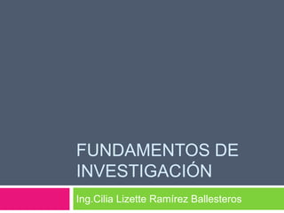 FUNDAMENTOS DE
INVESTIGACIÓN
Ing.Cilia Lizette Ramírez Ballesteros
 