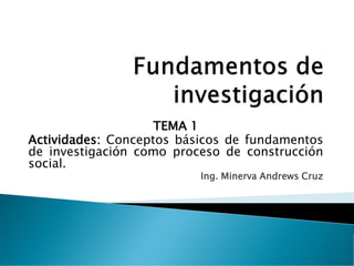 TEMA 1
Actividades: Conceptos básicos de fundamentos
de investigación como proceso de construcción
social.
Ing. Minerva Andrews Cruz
 