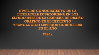 NIVEL DE CONOCIMIENTO DE LA
LITERATURA ECUATORIANA EN LOS
ESTUDIANTES DE LA CARRERA DE DISEÑO
GRÁFICO EN EL INSTITUTO
TECNOLÓGICO SUPERIOR CORDILLERA
EN EL AÑO
2020.
 