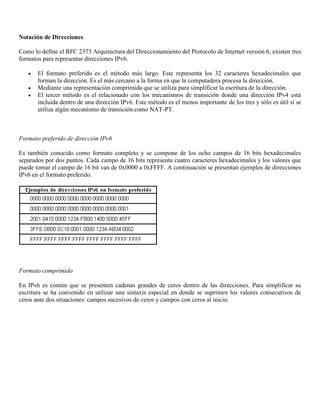 Notación de Direcciones
Como lo define el RFC 2373 Arquitectura del Direccionamiento del Protocolo de Internet versión 6, existen tres
formatos para representar direcciones IPv6.
 El formato preferido es el método más largo. Este representa los 32 caracteres hexadecimales que
forman la dirección. Es el más cercano a la forma en que la computadora procesa la dirección.
 Mediante una representación comprimida que se utiliza para simplificar la escritura de la dirección.
 El tercer método es el relacionado con los mecanismos de transición donde una dirección IPv4 está
incluida dentro de una dirección IPv6. Este método es el menos importante de los tres y sólo es útil si se
utiliza algún mecanismo de transición como NAT-PT.
Formato preferido de dirección IPv6
Es también conocido como formato completo y se compone de los ocho campos de 16 bits hexadecimales
separados por dos puntos. Cada campo de 16 bits representa cuatro caracteres hexadecimales y los valores que
puede tomar el campo de 16 bit van de 0x0000 a 0xFFFF. A continuación se presentan ejemplos de direcciones
IPv6 en el formato preferido.
Formato comprimido
En IPv6 es común que se presenten cadenas grandes de ceros dentro de las direcciones. Para simplificar su
escritura se ha convenido en utilizar una sintaxis especial en donde se suprimen los valores consecutivos de
ceros ante dos situaciones: campos sucesivos de ceros y campos con ceros al inicio.
 