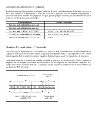 Combinación de ambos métodos de compresión
Se pueden combinar la compresión de campos sucesivos de ceros con la compresión de campos con ceros al
inicio para simplificar la longitud de la dirección IPv6. En la siguiente tabla se muestra un ejemplo de la
aplicación con ambos métodos de compresión. Al igual que en ejemplos anteriores, los caracteres resaltados en
negro son los valores que serán suprimidos.
Direcciones IPv6 con direcciones IPv4 incrustadas
Este cuarto tipo de representación es utilizado en una dirección IPv4 incrustada dentro de una dirección IPv6.
La primera parte de la dirección IPv6 utiliza la representación hexadecimal y el otro segmento de IPv4 está en
formato decimal. Esta es una representación específica de una dirección usada por mecanismos de transición.
La dirección se divide en dos niveles, superior e inferior, y estos a su vez se subdividen. El nivel superior se
fragmenta en seis campos con valores hexadecimales de 16 bits seguidos del nivel inferior compuesto de 4
campos con valores decimales de 8 bits. La siguiente imagen muestra la distribución de la dirección IPv6 con
una dirección IPv4 incrustada.
 