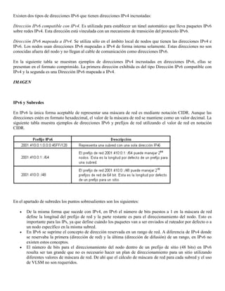 Existen dos tipos de direcciones IPv6 que tienen direcciones IPv4 incrustadas:
Dirección IPv6 compatible con IPv4. Es utilizada para establecer un túnel automático que lleva paquetes IPv6
sobre redes IPv4. Esta dirección está vinculada con un mecanismo de transición del protocolo IPv6.
Dirección IPv6 mapeada a IPv4. Se utiliza sólo en el ámbito local de nodos que tienen las direcciones IPv4 e
IPv6. Los nodos usan direcciones IPv6 mapeadas a IPv4 de forma interna solamente. Estas direcciones no son
conocidas afuera del nodo y no llegan al cable de comunicación como direcciones IPv6.
En la siguiente tabla se muestran ejemplos de direcciones IPv4 incrustadas en direcciones IPv6, ellas se
presentan en el formato comprimido. La primera dirección exhibida es del tipo Dirección IPv6 compatible con
IPv4 y la segunda es una Dirección IPv6 mapeada a IPv4.
IMAGEN
IPv6 y Subredes
En IPv6 la única forma aceptable de representar una máscara de red es mediante notación CIDR. Aunque las
direcciones estén en formato hexadecimal, el valor de la máscara de red se mantiene como un valor decimal. La
siguiente tabla muestra ejemplos de direcciones IPv6 y prefijos de red utilizando el valor de red en notación
CIDR.
En el apartado de subredes los puntos sobresalientes son los siguientes:
 De la misma forma que sucede con IPv4, en IPv6 el número de bits puestos a 1 en la máscara de red
define la longitud del prefijo de red y la parte restante es para el direccionamiento del nodo. Esto es
importante para las IPs, ya que define cuándo los paquetes van a ser enviados al ruteador por defecto o a
un nodo específico en la misma subred.
 En IPv6 se suprime el concepto de dirección reservada en un rango de red. A diferencia de IPv4 donde
se reservaba la primera (dirección de red) y la última (dirección de difusión) de un rango, en IPv6 no
existen estos conceptos.
 El número de bits para el direccionamiento del nodo dentro de un prefijo de sitio (48 bits) en IPv6
resulta ser tan grande que no es necesario hacer un plan de direccionamiento para un sitio utilizando
diferentes valores de máscara de red. De ahí que el cálculo de máscara de red para cada subred y el uso
de VLSM no son requeridos.
 