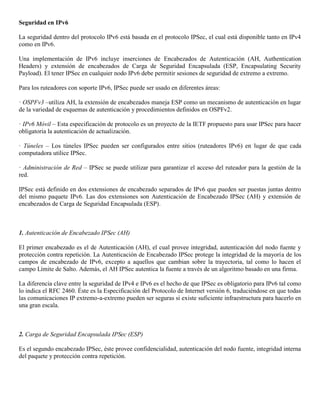 Seguridad en IPv6
La seguridad dentro del protocolo IPv6 está basada en el protocolo IPSec, el cual está disponible tanto en IPv4
como en IPv6.
Una implementación de IPv6 incluye inserciones de Encabezados de Autenticación (AH, Authentication
Headers) y extensión de encabezados de Carga de Seguridad Encapsulada (ESP, Encapsulating Security
Payload). El tener IPSec en cualquier nodo IPv6 debe permitir sesiones de seguridad de extremo a extremo.
Para los ruteadores con soporte IPv6, IPSec puede ser usado en diferentes áreas:
· OSPFv3 –utiliza AH, la extensión de encabezados maneja ESP como un mecanismo de autenticación en lugar
de la variedad de esquemas de autenticación y procedimientos definidos en OSPFv2.
· IPv6 Móvil – Esta especificación de protocolo es un proyecto de la IETF propuesto para usar IPSec para hacer
obligatoria la autenticación de actualización.
· Túneles – Los túneles IPSec pueden ser configurados entre sitios (ruteadores IPv6) en lugar de que cada
computadora utilice IPSec.
· Administración de Red – IPSec se puede utilizar para garantizar el acceso del ruteador para la gestión de la
red.
IPSec está definido en dos extensiones de encabezado separados de IPv6 que pueden ser puestas juntas dentro
del mismo paquete IPv6. Las dos extensiones son Autenticación de Encabezado IPSec (AH) y extensión de
encabezados de Carga de Seguridad Encapsulada (ESP).
1. Autenticación de Encabezado IPSec (AH)
El primer encabezado es el de Autenticación (AH), el cual provee integridad, autenticación del nodo fuente y
protección contra repetición. La Autenticación de Encabezado IPSec protege la integridad de la mayoría de los
campos de encabezado de IPv6, excepto a aquellos que cambian sobre la trayectoria, tal como lo hacen el
campo Límite de Salto. Además, el AH IPSec autentica la fuente a través de un algoritmo basado en una firma.
La diferencia clave entre la seguridad de IPv4 e IPv6 es el hecho de que IPSec es obligatorio para IPv6 tal como
lo indica el RFC 2460. Éste es la Especificación del Protocolo de Internet versión 6, traduciéndose en que todas
las comunicaciones IP extremo-a-extremo pueden ser seguras si existe suficiente infraestructura para hacerlo en
una gran escala.
2. Carga de Seguridad Encapsulada IPSec (ESP)
Es el segundo encabezado IPSec, éste provee confidencialidad, autenticación del nodo fuente, integridad interna
del paquete y protección contra repetición.
 