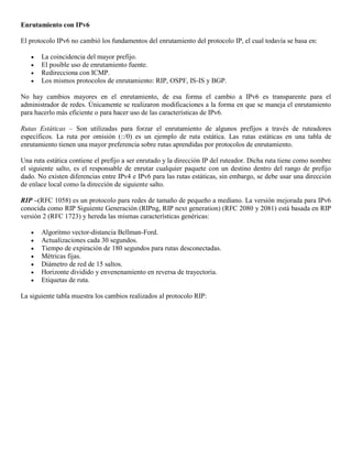 Enrutamiento con IPv6
El protocolo IPv6 no cambió los fundamentos del enrutamiento del protocolo IP, el cual todavía se basa en:
 La coincidencia del mayor prefijo.
 El posible uso de enrutamiento fuente.
 Redirecciona con ICMP.
 Los mismos protocolos de enrutamiento: RIP, OSPF, IS-IS y BGP.
No hay cambios mayores en el enrutamiento, de esa forma el cambio a IPv6 es transparente para el
administrador de redes. Únicamente se realizaron modificaciones a la forma en que se maneja el enrutamiento
para hacerlo más eficiente o para hacer uso de las características de IPv6.
Rutas Estáticas – Son utilizadas para forzar el enrutamiento de algunos prefijos a través de ruteadores
específicos. La ruta por omisión (::/0) es un ejemplo de ruta estática. Las rutas estáticas en una tabla de
enrutamiento tienen una mayor preferencia sobre rutas aprendidas por protocolos de enrutamiento.
Una ruta estática contiene el prefijo a ser enrutado y la dirección IP del ruteador. Dicha ruta tiene como nombre
el siguiente salto, es el responsable de enrutar cualquier paquete con un destino dentro del rango de prefijo
dado. No existen diferencias entre IPv4 e IPv6 para las rutas estáticas, sin embargo, se debe usar una dirección
de enlace local como la dirección de siguiente salto.
RIP –(RFC 1058) es un protocolo para redes de tamaño de pequeño a mediano. La versión mejorada para IPv6
conocida como RIP Siguiente Generación (RIPng, RIP next generation) (RFC 2080 y 2081) está basada en RIP
versión 2 (RFC 1723) y hereda las mismas características genéricas:
 Algoritmo vector-distancia Bellman-Ford.
 Actualizaciones cada 30 segundos.
 Tiempo de expiración de 180 segundos para rutas desconectadas.
 Métricas fijas.
 Diámetro de red de 15 saltos.
 Horizonte dividido y envenenamiento en reversa de trayectoria.
 Etiquetas de ruta.
La siguiente tabla muestra los cambios realizados al protocolo RIP:
 
