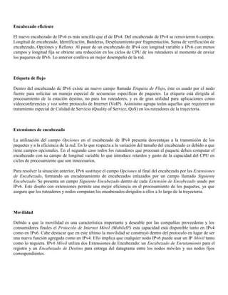 Encabezado eficiente
El nuevo encabezado de IPv6 es más sencillo que el de IPv4. Del encabezado de IPv4 se removieron 6 campos:
Longitud de encabezado, Identificación, Banderas, Desplazamiento por fragmentación, Suma de verificación de
encabezado, Opciones y Relleno. Al pasar de un encabezado de IPv4 con longitud variable a IPv6 con menos
campos y longitud fija se obtiene una reducción en los ciclos de CPU de los ruteadores al momento de enviar
los paquetes de IPv6. Lo anterior conlleva un mejor desempeño de la red.
Etiqueta de flujo
Dentro del encabezado de IPv6 existe un nuevo campo llamado Etiqueta de Flujo, éste es usado por el nodo
fuente para solicitar un manejo especial de secuencias específicas de paquetes. La etiqueta está dirigida al
procesamiento de la estación destino, no para los ruteadores, y es de gran utilidad para aplicaciones como
videoconferencias y voz sobre protocolo de Internet (VoIP). Asimismo agrupa todas aquellas que requieren un
tratamiento especial de Calidad de Servicio (Quality of Service, QoS) en los ruteadores de la trayectoria.
Extensiones de encabezado
La utilización del campo Opciones en el encabezado de IPv4 presenta desventajas a la transmisión de los
paquetes y a la eficiencia de la red. En lo que respecta a la variación del tamaño del encabezado es debido a que
tiene campos opcionales. En el segundo caso todos los ruteadores que procesan el paquete deben computar el
encabezado con su campo de longitud variable lo que introduce retardos y gasto de la capacidad del CPU en
ciclos de procesamiento que son innecesarios.
Para resolver la situación anterior, IPv6 sustituye el campo Opciones al final del encabezado por las Extensiones
de Encabezado, formando un encadenamiento de encabezados enlazados por un campo llamado Siguiente
Encabezado. Se presenta un campo Siguiente Encabezado dentro de cada Extensión de Encabezado usado por
IPv6. Este diseño con extensiones permite una mejor eficiencia en el procesamiento de los paquetes, ya que
asegura que los ruteadores y nodos computan los encabezados dirigidos a ellos a lo largo de la trayectoria.
Movilidad
Debido a que la movilidad es una característica importante y deseable por las compañías proveedoras y los
consumidores finales el Protocolo de Internet Móvil (MobileIP) esta capacidad está disponible tanto en IPv4
como en IPv6. Cabe destacar que en este último la movilidad se construyó dentro del protocolo en lugar de ser
una nueva función agregada como en IPv4. Ello implica que cualquier nodo IPv6 puede usar un IP Móvil tanto
como lo requiera. IPv6 Móvil utiliza dos Extensiones de Encabezado: un Encabezado de Enrutamiento para el
registro y un Encabezado de Destino para entrega del datagrama entre los nodos móviles y sus nodos fijos
correspondientes.
 