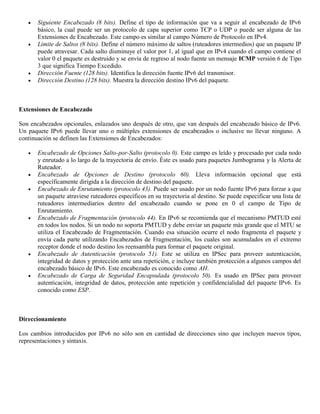  Siguiente Encabezado (8 bits). Define el tipo de información que va a seguir al encabezado de IPv6
básico, la cual puede ser un protocolo de capa superior como TCP o UDP o puede ser alguna de las
Extensiones de Encabezado. Este campo es similar al campo Número de Protocolo en IPv4.
 Límite de Saltos (8 bits). Define el número máximo de saltos (ruteadores intermedios) que un paquete IP
puede atravesar. Cada salto disminuye el valor por 1, al igual que en IPv4 cuando el campo contiene el
valor 0 el paquete es destruido y se envía de regreso al nodo fuente un mensaje ICMP versión 6 de Tipo
3 que significa Tiempo Excedido.
 Dirección Fuente (128 bits). Identifica la dirección fuente IPv6 del transmisor.
 Dirección Destino (128 bits). Muestra la dirección destino IPv6 del paquete.
Extensiones de Encabezado
Son encabezados opcionales, enlazados uno después de otro, que van después del encabezado básico de IPv6.
Un paquete IPv6 puede llevar uno o múltiples extensiones de encabezados o inclusive no llevar ninguno. A
continuación se definen las Extensiones de Encabezados:
 Encabezado de Opciones Salto-por-Salto (protocolo 0). Este campo es leído y procesado por cada nodo
y enrutado a lo largo de la trayectoria de envío. Éste es usado para paquetes Jumbograma y la Alerta de
Ruteador.
 Encabezado de Opciones de Destino (protocolo 60). Lleva información opcional que está
específicamente dirigida a la dirección de destino del paquete.
 Encabezado de Enrutamiento (protocolo 43). Puede ser usado por un nodo fuente IPv6 para forzar a que
un paquete atraviese ruteadores específicos en su trayectoria al destino. Se puede especificar una lista de
ruteadores intermediarios dentro del encabezado cuando se pone en 0 el campo de Tipo de
Enrutamiento.
 Encabezado de Fragmentación (protocolo 44). En IPv6 se recomienda que el mecanismo PMTUD esté
en todos los nodos. Si un nodo no soporta PMTUD y debe enviar un paquete más grande que el MTU se
utiliza el Encabezado de Fragmentación. Cuando esa situación ocurre el nodo fragmenta el paquete y
envía cada parte utilizando Encabezados de Fragmentación, los cuales son acumulados en el extremo
receptor donde el nodo destino los reensambla para formar el paquete original.
 Encabezado de Autenticación (protocolo 51). Este se utiliza en IPSec para proveer autenticación,
integridad de datos y protección ante una repetición, e incluye también protección a algunos campos del
encabezado básico de IPv6. Este encabezado es conocido como AH.
 Encabezado de Carga de Seguridad Encapsulada (protocolo 50). Es usado en IPSec para proveer
autenticación, integridad de datos, protección ante repetición y confidencialidad del paquete IPv6. Es
conocido como ESP.
Direccionamiento
Los cambios introducidos por IPv6 no sólo son en cantidad de direcciones sino que incluyen nuevos tipos,
representaciones y sintaxis.
 