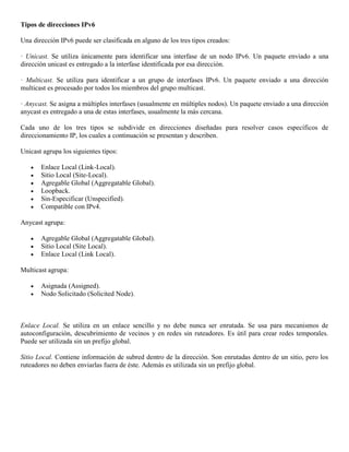 Tipos de direcciones IPv6
Una dirección IPv6 puede ser clasificada en alguno de los tres tipos creados:
· Unicast. Se utiliza únicamente para identificar una interfase de un nodo IPv6. Un paquete enviado a una
dirección unicast es entregado a la interfase identificada por esa dirección.
· Multicast. Se utiliza para identificar a un grupo de interfases IPv6. Un paquete enviado a una dirección
multicast es procesado por todos los miembros del grupo multicast.
· Anycast. Se asigna a múltiples interfases (usualmente en múltiples nodos). Un paquete enviado a una dirección
anycast es entregado a una de estas interfases, usualmente la más cercana.
Cada uno de los tres tipos se subdivide en direcciones diseñadas para resolver casos específicos de
direccionamiento IP, los cuales a continuación se presentan y describen.
Unicast agrupa los siguientes tipos:
 Enlace Local (Link-Local).
 Sitio Local (Site-Local).
 Agregable Global (Aggregatable Global).
 Loopback.
 Sin-Especificar (Unspecified).
 Compatible con IPv4.
Anycast agrupa:
 Agregable Global (Aggregatable Global).
 Sitio Local (Site Local).
 Enlace Local (Link Local).
Multicast agrupa:
 Asignada (Assigned).
 Nodo Solicitado (Solicited Node).
Enlace Local. Se utiliza en un enlace sencillo y no debe nunca ser enrutada. Se usa para mecanismos de
autoconfiguración, descubrimiento de vecinos y en redes sin ruteadores. Es útil para crear redes temporales.
Puede ser utilizada sin un prefijo global.
Sitio Local. Contiene información de subred dentro de la dirección. Son enrutadas dentro de un sitio, pero los
ruteadores no deben enviarlas fuera de éste. Además es utilizada sin un prefijo global.
 