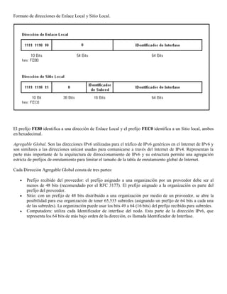 Formato de direcciones de Enlace Local y Sitio Local.
El prefijo FE80 identifica a una dirección de Enlace Local y el prefijo FEC0 identifica a un Sitio local, ambos
en hexadecimal.
Agregable Global. Son las direcciones IPv6 utilizadas para el tráfico de IPv6 genéricos en el Internet de IPv6 y
son similares a las direcciones unicast usadas para comunicarse a través del Internet de IPv4. Representan la
parte más importante de la arquitectura de direccionamiento de IPv6 y su estructura permite una agregación
estricta de prefijos de enrutamiento para limitar el tamaño de la tabla de enrutamiento global de Internet.
Cada Dirección Agregable Global consta de tres partes:
 Prefijo recibido del proveedor: el prefijo asignado a una organización por un proveedor debe ser al
menos de 48 bits (recomendado por el RFC 3177). El prefijo asignado a la organización es parte del
prefijo del proveedor.
 Sitio: con un prefijo de 48 bits distribuido a una organización por medio de un proveedor, se abre la
posibilidad para esa organización de tener 65,535 subredes (asignando un prefijo de 64 bits a cada una
de las subredes). La organización puede usar los bits 49 a 64 (16 bits) del prefijo recibido para subredes.
 Computadora: utiliza cada Identificador de interfase del nodo. Esta parte de la dirección IPv6, que
representa los 64 bits de más bajo orden de la dirección, es llamada Identificador de Interfase.
 