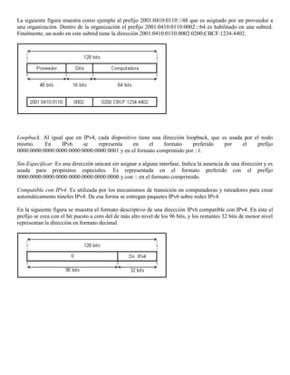 La siguiente figura muestra como ejemplo al prefijo 2001:0410:0110::/48 que es asignado por un proveedor a
una organización. Dentro de la organización el prefijo 2001:0410:0110:0002::/64 es habilitado en una subred.
Finalmente, un nodo en esta subred tiene la dirección 2001:0410:0110:0002:0200:CBCF:1234:4402.
Loopback. Al igual que en IPv4, cada dispositivo tiene una dirección loopback, que es usada por el nodo
mismo. En IPv6 se representa en el formato preferido por el prefijo
0000:0000:0000:0000:0000:0000:0000:0001 y en el formato comprimido por ::1.
Sin-Especificar. Es una dirección unicast sin asignar a alguna interfase. Indica la ausencia de una dirección y es
usada para propósitos especiales. Es representada en el formato preferido con el prefijo
0000:0000:0000:0000:0000:0000:0000:0000 y con :: en el formato comprimido.
Compatible con IPv4. Es utilizada por los mecanismos de transición en computadoras y ruteadores para crear
automáticamente túneles IPv4. De esa forma se entregan paquetes IPv6 sobre redes IPv4.
En la siguiente figura se muestra el formato descriptivo de una dirección IPv6 compatible con IPv4. En éste el
prefijo se crea con el bit puesto a cero del de más alto nivel de los 96 bits, y los restantes 32 bits de menor nivel
representan la dirección en formato decimal.
 