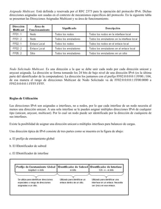 Asignada Multicast. Está definida y reservada por el RFC 2373 para la operación del protocolo IPv6. Dichas
direcciones asignadas son usadas en el contexto de mecanismos específicos del protocolo. En la siguiente tabla
se presentan las Direcciones Asignadas Multicast y su área de funcionamiento.
Nodo Solicitado Multicast. Es una dirección a la que se debe unir cada nodo por cada dirección unicast y
anycast asignada. La dirección se forma tomando los 24 bits de bajo nivel de una dirección IPv6 (es la última
parte del identificador de la computadora). La dirección los juntamos con el prefijo FF02:0:0:0:0:1:FF00::/104,
de esa manera el rango de direcciones Multicast de Nodo Solicitado va de FF02:0:0:0:0:1:FF00:0000 a
FF02:0:0:0:0:1:FFFF:FFFF.
Reglas de Utilización
Las direcciones IPv6 son asignadas a interfases, no a nodos, por lo que cada interfase de un nodo necesita al
menos una dirección unicast. A una sola interfase se le pueden asignar múltiples direcciones IPv6 de cualquier
tipo (unicast, anycast, multicast). Por lo cual un nodo puede ser identificado por la dirección de cualquiera de
sus interfases.
Existe la posibilidad de asignar una dirección unicast a múltiples interfases para balanceo de cargas.
Una dirección típica de IPv6 consiste de tres partes como se muestra en la figura de abajo:
a. El prefijo de enrutamiento global
b. El IDentificador de subred
c. El IDentificador de interfase
 