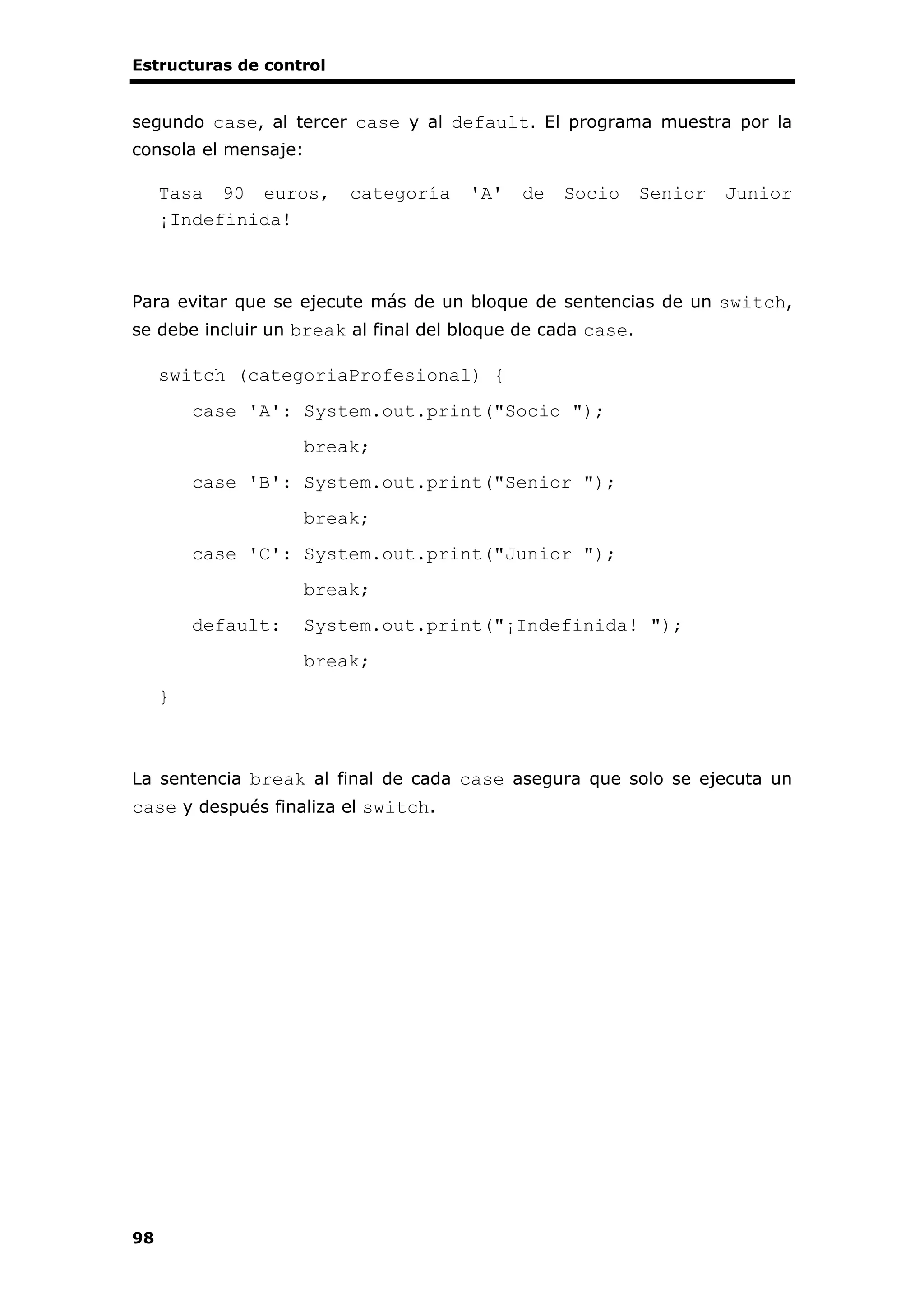 Estructuras de control
98
segundo case, al tercer case y al default. El programa muestra por la
consola el mensaje:
Tasa 90 euros, categoría 'A' de Socio Senior Junior
¡Indefinida!
Para evitar que se ejecute más de un bloque de sentencias de un switch,
se debe incluir un break al final del bloque de cada case.
switch (categoriaProfesional) {
case 'A': System.out.print("Socio ");
break;
case 'B': System.out.print("Senior ");
break;
case 'C': System.out.print("Junior ");
break;
default: System.out.print("¡Indefinida! ");
break;
}
La sentencia break al final de cada case asegura que solo se ejecuta un
case y después finaliza el switch.
 