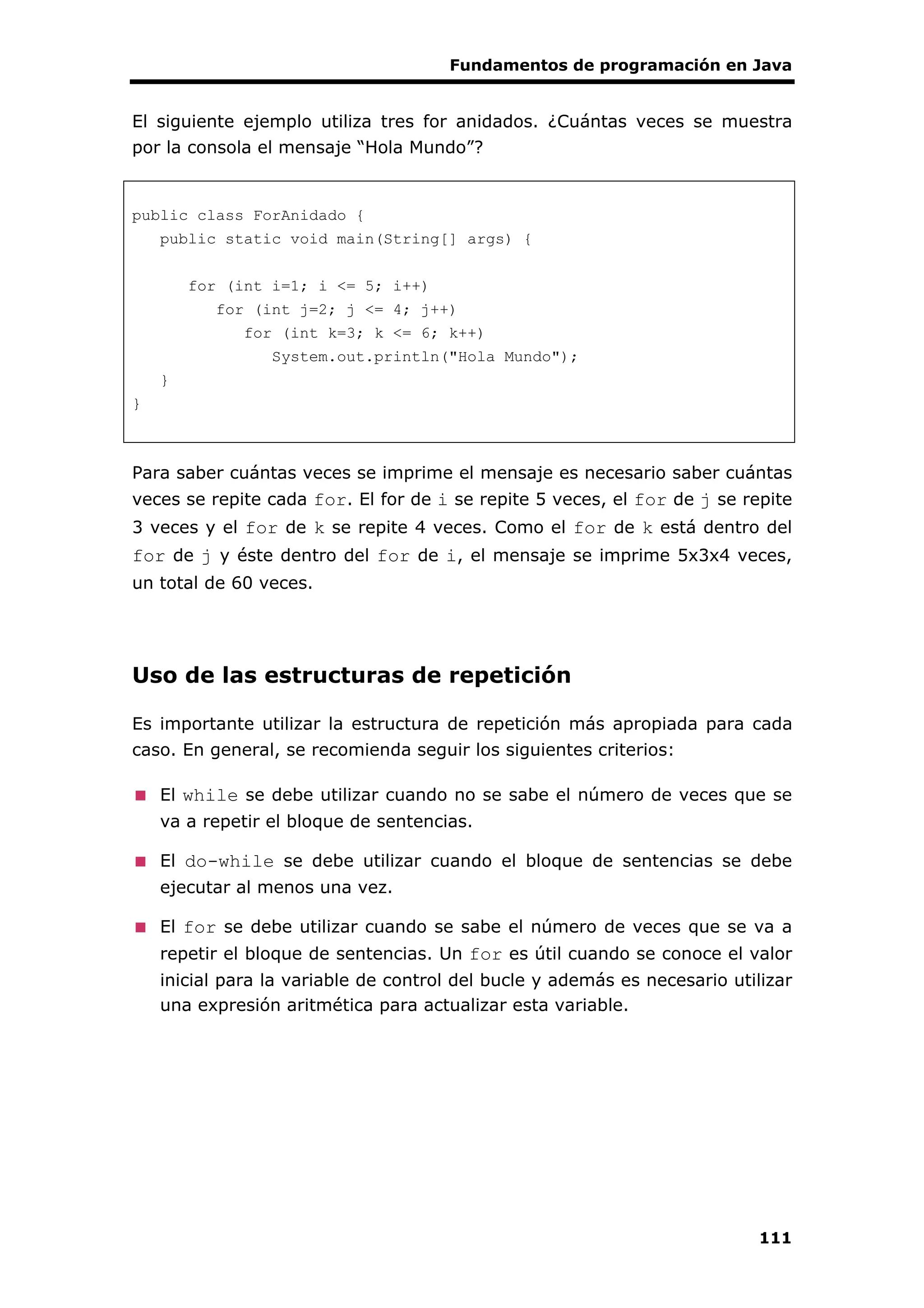 Fundamentos de programación en Java
111
El siguiente ejemplo utiliza tres for anidados. ¿Cuántas veces se muestra
por la consola el mensaje “Hola Mundo”?
public class ForAnidado {
public static void main(String[] args) {
for (int i=1; i <= 5; i++)
for (int j=2; j <= 4; j++)
for (int k=3; k <= 6; k++)
System.out.println("Hola Mundo");
}
}
Para saber cuántas veces se imprime el mensaje es necesario saber cuántas
veces se repite cada for. El for de i se repite 5 veces, el for de j se repite
3 veces y el for de k se repite 4 veces. Como el for de k está dentro del
for de j y éste dentro del for de i, el mensaje se imprime 5x3x4 veces,
un total de 60 veces.
Uso de las estructuras de repetición
Es importante utilizar la estructura de repetición más apropiada para cada
caso. En general, se recomienda seguir los siguientes criterios:
El while se debe utilizar cuando no se sabe el número de veces que se
va a repetir el bloque de sentencias.
El do-while se debe utilizar cuando el bloque de sentencias se debe
ejecutar al menos una vez.
El for se debe utilizar cuando se sabe el número de veces que se va a
repetir el bloque de sentencias. Un for es útil cuando se conoce el valor
inicial para la variable de control del bucle y además es necesario utilizar
una expresión aritmética para actualizar esta variable.
 