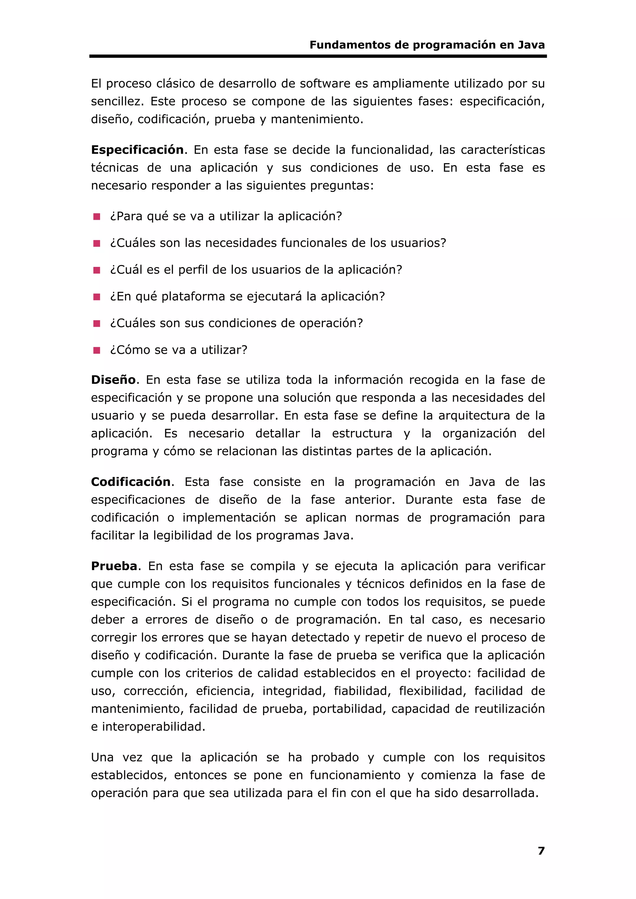 Fundamentos de programación en Java
7
El proceso clásico de desarrollo de software es ampliamente utilizado por su
sencillez. Este proceso se compone de las siguientes fases: especificación,
diseño, codificación, prueba y mantenimiento.
Especificación. En esta fase se decide la funcionalidad, las características
técnicas de una aplicación y sus condiciones de uso. En esta fase es
necesario responder a las siguientes preguntas:
¿Para qué se va a utilizar la aplicación?
¿Cuáles son las necesidades funcionales de los usuarios?
¿Cuál es el perfil de los usuarios de la aplicación?
¿En qué plataforma se ejecutará la aplicación?
¿Cuáles son sus condiciones de operación?
¿Cómo se va a utilizar?
Diseño. En esta fase se utiliza toda la información recogida en la fase de
especificación y se propone una solución que responda a las necesidades del
usuario y se pueda desarrollar. En esta fase se define la arquitectura de la
aplicación. Es necesario detallar la estructura y la organización del
programa y cómo se relacionan las distintas partes de la aplicación.
Codificación. Esta fase consiste en la programación en Java de las
especificaciones de diseño de la fase anterior. Durante esta fase de
codificación o implementación se aplican normas de programación para
facilitar la legibilidad de los programas Java.
Prueba. En esta fase se compila y se ejecuta la aplicación para verificar
que cumple con los requisitos funcionales y técnicos definidos en la fase de
especificación. Si el programa no cumple con todos los requisitos, se puede
deber a errores de diseño o de programación. En tal caso, es necesario
corregir los errores que se hayan detectado y repetir de nuevo el proceso de
diseño y codificación. Durante la fase de prueba se verifica que la aplicación
cumple con los criterios de calidad establecidos en el proyecto: facilidad de
uso, corrección, eficiencia, integridad, fiabilidad, flexibilidad, facilidad de
mantenimiento, facilidad de prueba, portabilidad, capacidad de reutilización
e interoperabilidad.
Una vez que la aplicación se ha probado y cumple con los requisitos
establecidos, entonces se pone en funcionamiento y comienza la fase de
operación para que sea utilizada para el fin con el que ha sido desarrollada.
 
