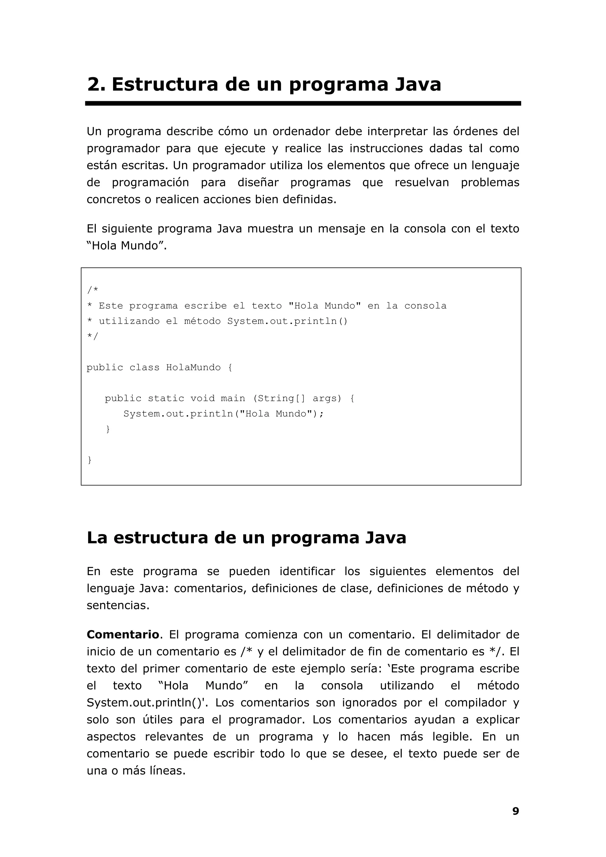 9
2. Estructura de un programa Java
Un programa describe cómo un ordenador debe interpretar las órdenes del
programador para que ejecute y realice las instrucciones dadas tal como
están escritas. Un programador utiliza los elementos que ofrece un lenguaje
de programación para diseñar programas que resuelvan problemas
concretos o realicen acciones bien definidas.
El siguiente programa Java muestra un mensaje en la consola con el texto
“Hola Mundo”.
/*
* Este programa escribe el texto "Hola Mundo" en la consola
* utilizando el método System.out.println()
*/
public class HolaMundo {
public static void main (String[] args) {
System.out.println("Hola Mundo");
}
}
La estructura de un programa Java
En este programa se pueden identificar los siguientes elementos del
lenguaje Java: comentarios, definiciones de clase, definiciones de método y
sentencias.
Comentario. El programa comienza con un comentario. El delimitador de
inicio de un comentario es /* y el delimitador de fin de comentario es */. El
texto del primer comentario de este ejemplo sería: ‘Este programa escribe
el texto “Hola Mundo” en la consola utilizando el método
System.out.println()'. Los comentarios son ignorados por el compilador y
solo son útiles para el programador. Los comentarios ayudan a explicar
aspectos relevantes de un programa y lo hacen más legible. En un
comentario se puede escribir todo lo que se desee, el texto puede ser de
una o más líneas.
 