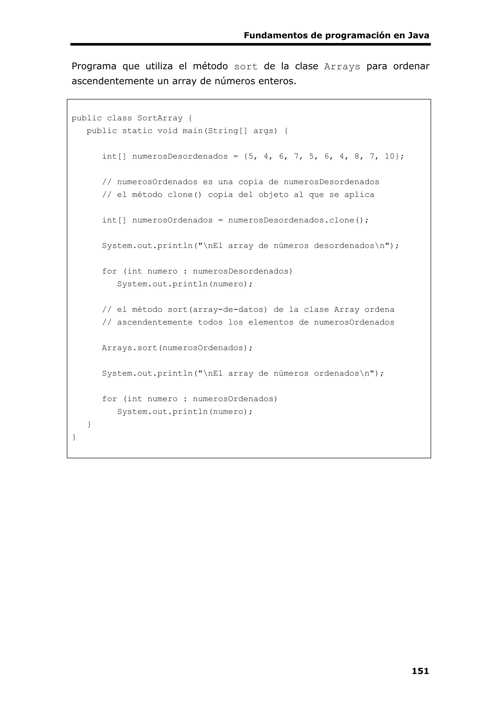 Fundamentos de programación en Java
151
Programa que utiliza el método sort de la clase Arrays para ordenar
ascendentemente un array de números enteros.
public class SortArray {
public static void main(String[] args) {
int[] numerosDesordenados = {5, 4, 6, 7, 5, 6, 4, 8, 7, 10};
// numerosOrdenados es una copia de numerosDesordenados
// el método clone() copia del objeto al que se aplica
int[] numerosOrdenados = numerosDesordenados.clone();
System.out.println("nEl array de números desordenadosn");
for (int numero : numerosDesordenados)
System.out.println(numero);
// el método sort(array-de-datos) de la clase Array ordena
// ascendentemente todos los elementos de numerosOrdenados
Arrays.sort(numerosOrdenados);
System.out.println("nEl array de números ordenadosn");
for (int numero : numerosOrdenados)
System.out.println(numero);
}
}
 