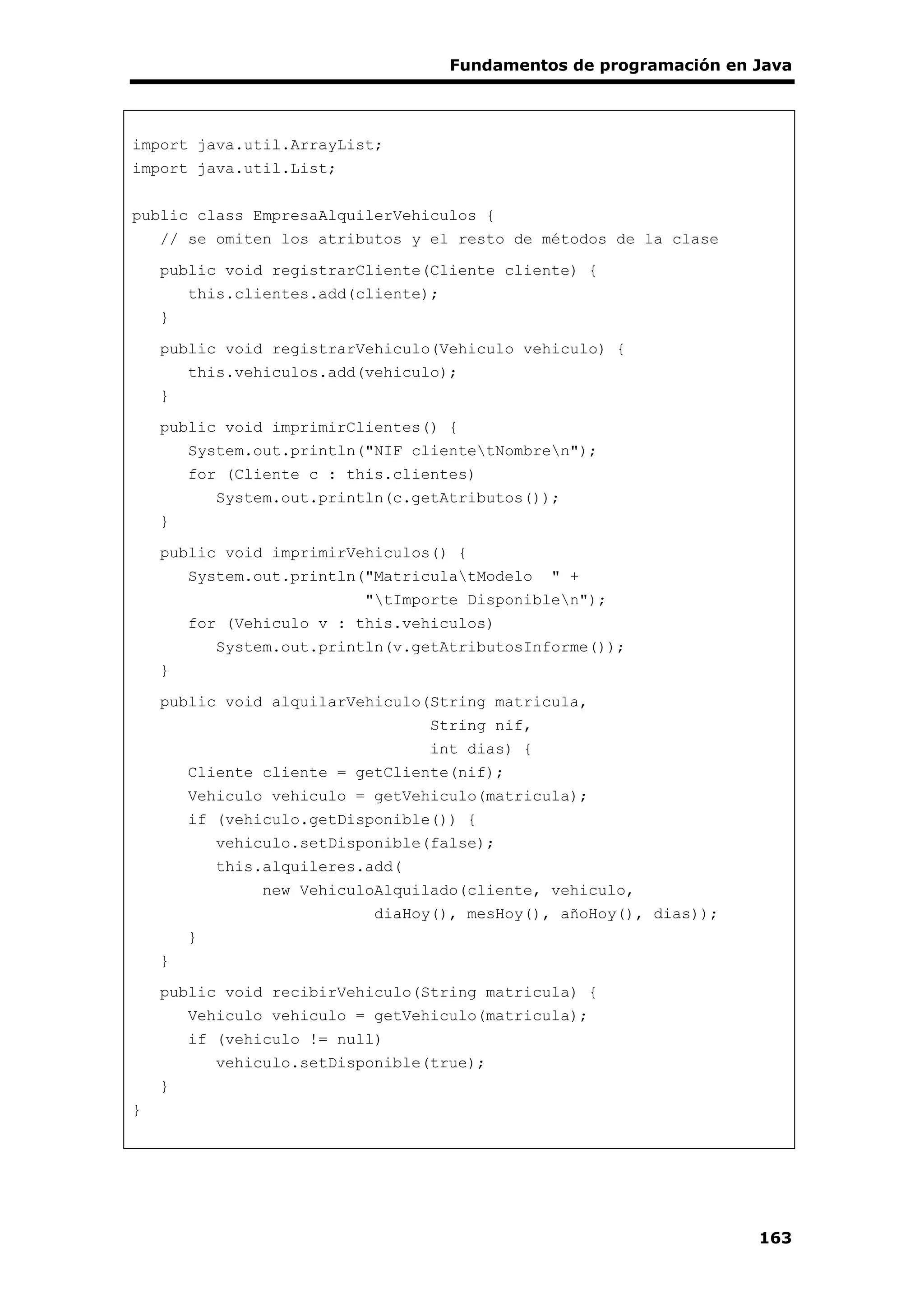 Fundamentos de programación en Java
163
import java.util.ArrayList;
import java.util.List;
public class EmpresaAlquilerVehiculos {
// se omiten los atributos y el resto de métodos de la clase
public void registrarCliente(Cliente cliente) {
this.clientes.add(cliente);
}
public void registrarVehiculo(Vehiculo vehiculo) {
this.vehiculos.add(vehiculo);
}
public void imprimirClientes() {
System.out.println("NIF clientetNombren");
for (Cliente c : this.clientes)
System.out.println(c.getAtributos());
}
public void imprimirVehiculos() {
System.out.println("MatriculatModelo " +
"tImporte Disponiblen");
for (Vehiculo v : this.vehiculos)
System.out.println(v.getAtributosInforme());
}
public void alquilarVehiculo(String matricula,
String nif,
int dias) {
Cliente cliente = getCliente(nif);
Vehiculo vehiculo = getVehiculo(matricula);
if (vehiculo.getDisponible()) {
vehiculo.setDisponible(false);
this.alquileres.add(
new VehiculoAlquilado(cliente, vehiculo,
diaHoy(), mesHoy(), añoHoy(), dias));
}
}
public void recibirVehiculo(String matricula) {
Vehiculo vehiculo = getVehiculo(matricula);
if (vehiculo != null)
vehiculo.setDisponible(true);
}
}
 