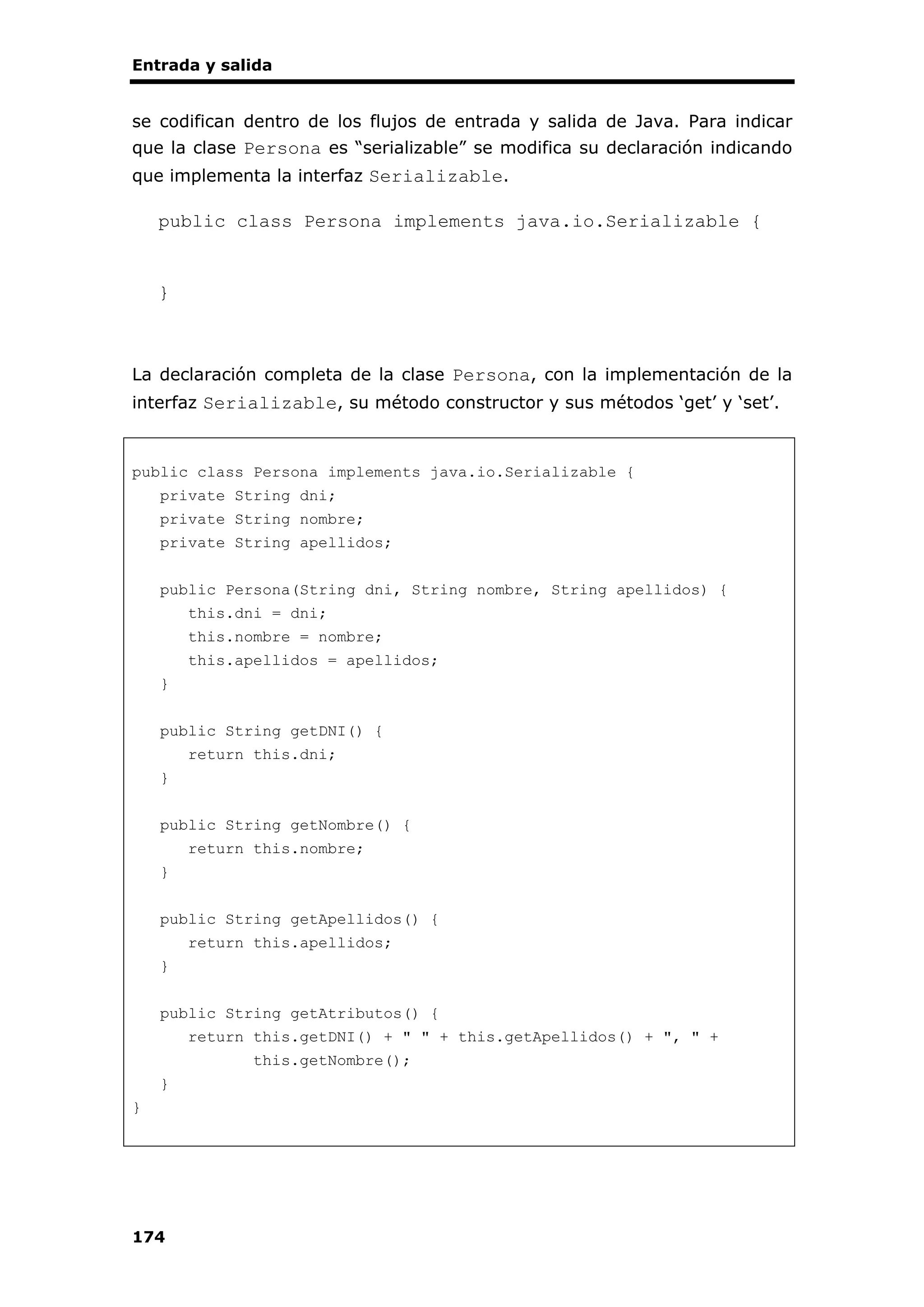 Entrada y salida
174
se codifican dentro de los flujos de entrada y salida de Java. Para indicar
que la clase Persona es “serializable” se modifica su declaración indicando
que implementa la interfaz Serializable.
public class Persona implements java.io.Serializable {
}
La declaración completa de la clase Persona, con la implementación de la
interfaz Serializable, su método constructor y sus métodos ‘get’ y ‘set’.
public class Persona implements java.io.Serializable {
private String dni;
private String nombre;
private String apellidos;
public Persona(String dni, String nombre, String apellidos) {
this.dni = dni;
this.nombre = nombre;
this.apellidos = apellidos;
}
public String getDNI() {
return this.dni;
}
public String getNombre() {
return this.nombre;
}
public String getApellidos() {
return this.apellidos;
}
public String getAtributos() {
return this.getDNI() + " " + this.getApellidos() + ", " +
this.getNombre();
}
}
 
