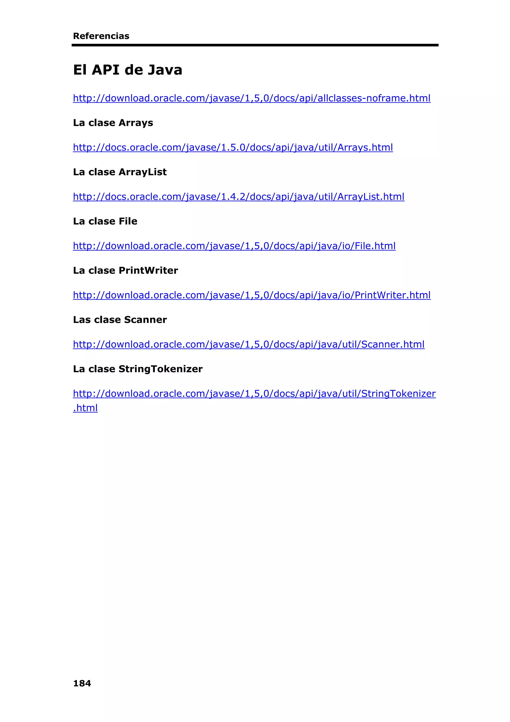 Referencias
184
El API de Java
http://download.oracle.com/javase/1,5,0/docs/api/allclasses-noframe.html
La clase Arrays
http://docs.oracle.com/javase/1.5.0/docs/api/java/util/Arrays.html
La clase ArrayList
http://docs.oracle.com/javase/1.4.2/docs/api/java/util/ArrayList.html
La clase File
http://download.oracle.com/javase/1,5,0/docs/api/java/io/File.html
La clase PrintWriter
http://download.oracle.com/javase/1,5,0/docs/api/java/io/PrintWriter.html
Las clase Scanner
http://download.oracle.com/javase/1,5,0/docs/api/java/util/Scanner.html
La clase StringTokenizer
http://download.oracle.com/javase/1,5,0/docs/api/java/util/StringTokenizer
.html
 