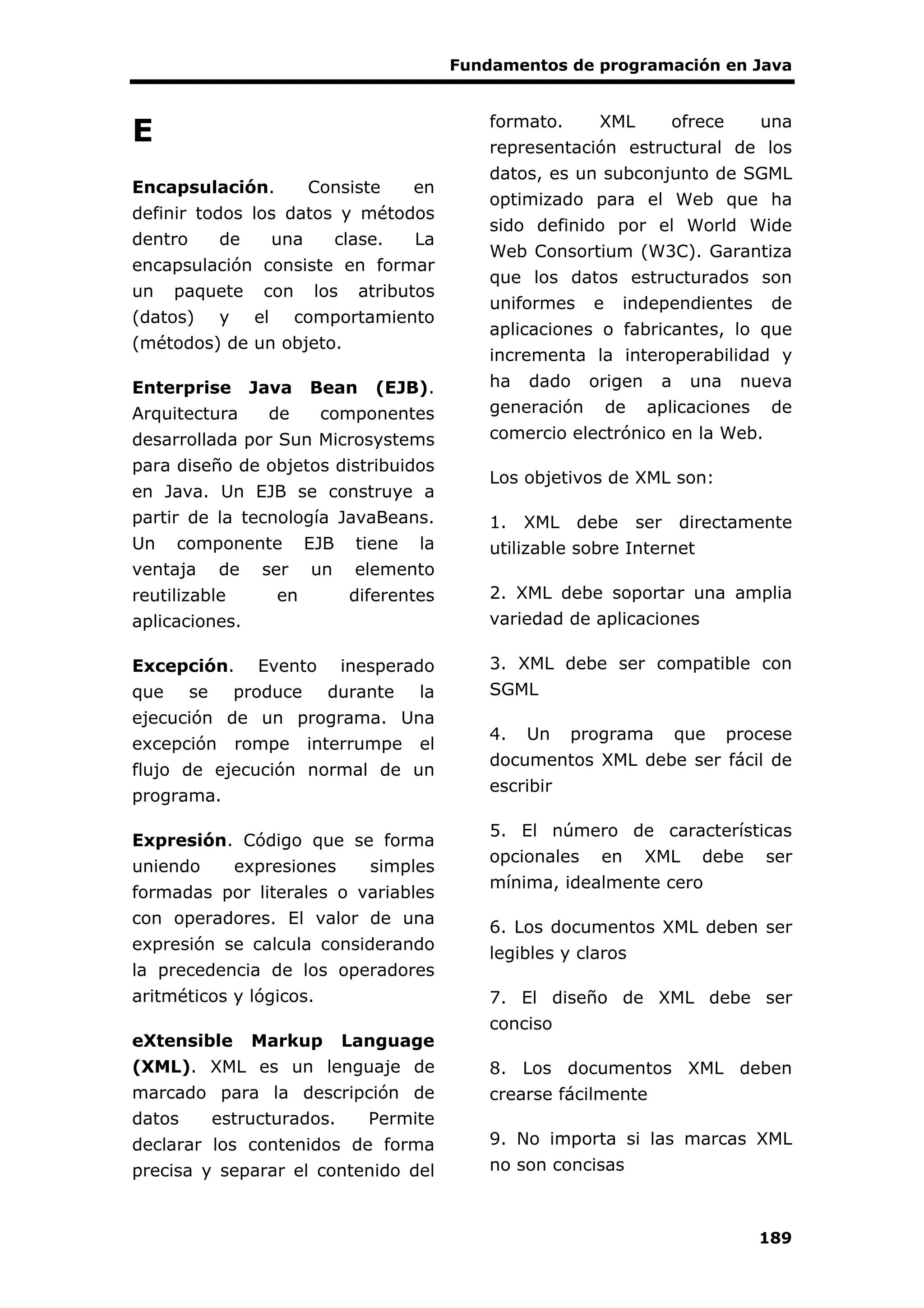 Fundamentos de programación en Java
189
E
Encapsulación. Consiste en
definir todos los datos y métodos
dentro de una clase. La
encapsulación consiste en formar
un paquete con los atributos
(datos) y el comportamiento
(métodos) de un objeto.
Enterprise Java Bean (EJB).
Arquitectura de componentes
desarrollada por Sun Microsystems
para diseño de objetos distribuidos
en Java. Un EJB se construye a
partir de la tecnología JavaBeans.
Un componente EJB tiene la
ventaja de ser un elemento
reutilizable en diferentes
aplicaciones.
Excepción. Evento inesperado
que se produce durante la
ejecución de un programa. Una
excepción rompe interrumpe el
flujo de ejecución normal de un
programa.
Expresión. Código que se forma
uniendo expresiones simples
formadas por literales o variables
con operadores. El valor de una
expresión se calcula considerando
la precedencia de los operadores
aritméticos y lógicos.
eXtensible Markup Language
(XML). XML es un lenguaje de
marcado para la descripción de
datos estructurados. Permite
declarar los contenidos de forma
precisa y separar el contenido del
formato. XML ofrece una
representación estructural de los
datos, es un subconjunto de SGML
optimizado para el Web que ha
sido definido por el World Wide
Web Consortium (W3C). Garantiza
que los datos estructurados son
uniformes e independientes de
aplicaciones o fabricantes, lo que
incrementa la interoperabilidad y
ha dado origen a una nueva
generación de aplicaciones de
comercio electrónico en la Web.
Los objetivos de XML son:
1. XML debe ser directamente
utilizable sobre Internet
2. XML debe soportar una amplia
variedad de aplicaciones
3. XML debe ser compatible con
SGML
4. Un programa que procese
documentos XML debe ser fácil de
escribir
5. El número de características
opcionales en XML debe ser
mínima, idealmente cero
6. Los documentos XML deben ser
legibles y claros
7. El diseño de XML debe ser
conciso
8. Los documentos XML deben
crearse fácilmente
9. No importa si las marcas XML
no son concisas
 