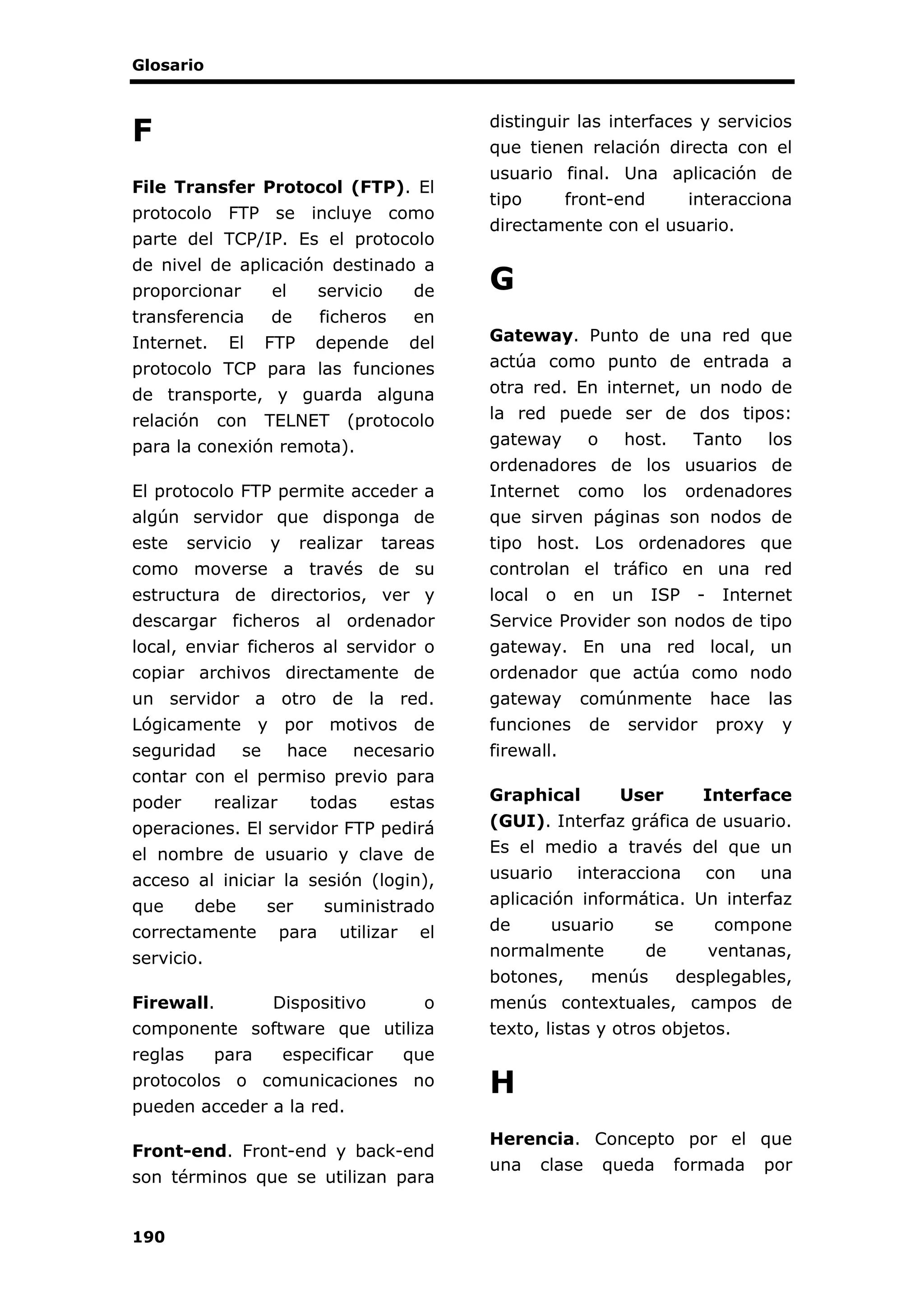 Glosario
190
F
File Transfer Protocol (FTP). El
protocolo FTP se incluye como
parte del TCP/IP. Es el protocolo
de nivel de aplicación destinado a
proporcionar el servicio de
transferencia de ficheros en
Internet. El FTP depende del
protocolo TCP para las funciones
de transporte, y guarda alguna
relación con TELNET (protocolo
para la conexión remota).
El protocolo FTP permite acceder a
algún servidor que disponga de
este servicio y realizar tareas
como moverse a través de su
estructura de directorios, ver y
descargar ficheros al ordenador
local, enviar ficheros al servidor o
copiar archivos directamente de
un servidor a otro de la red.
Lógicamente y por motivos de
seguridad se hace necesario
contar con el permiso previo para
poder realizar todas estas
operaciones. El servidor FTP pedirá
el nombre de usuario y clave de
acceso al iniciar la sesión (login),
que debe ser suministrado
correctamente para utilizar el
servicio.
Firewall. Dispositivo o
componente software que utiliza
reglas para especificar que
protocolos o comunicaciones no
pueden acceder a la red.
Front-end. Front-end y back-end
son términos que se utilizan para
distinguir las interfaces y servicios
que tienen relación directa con el
usuario final. Una aplicación de
tipo front-end interacciona
directamente con el usuario.
G
Gateway. Punto de una red que
actúa como punto de entrada a
otra red. En internet, un nodo de
la red puede ser de dos tipos:
gateway o host. Tanto los
ordenadores de los usuarios de
Internet como los ordenadores
que sirven páginas son nodos de
tipo host. Los ordenadores que
controlan el tráfico en una red
local o en un ISP - Internet
Service Provider son nodos de tipo
gateway. En una red local, un
ordenador que actúa como nodo
gateway comúnmente hace las
funciones de servidor proxy y
firewall.
Graphical User Interface
(GUI). Interfaz gráfica de usuario.
Es el medio a través del que un
usuario interacciona con una
aplicación informática. Un interfaz
de usuario se compone
normalmente de ventanas,
botones, menús desplegables,
menús contextuales, campos de
texto, listas y otros objetos.
H
Herencia. Concepto por el que
una clase queda formada por
 