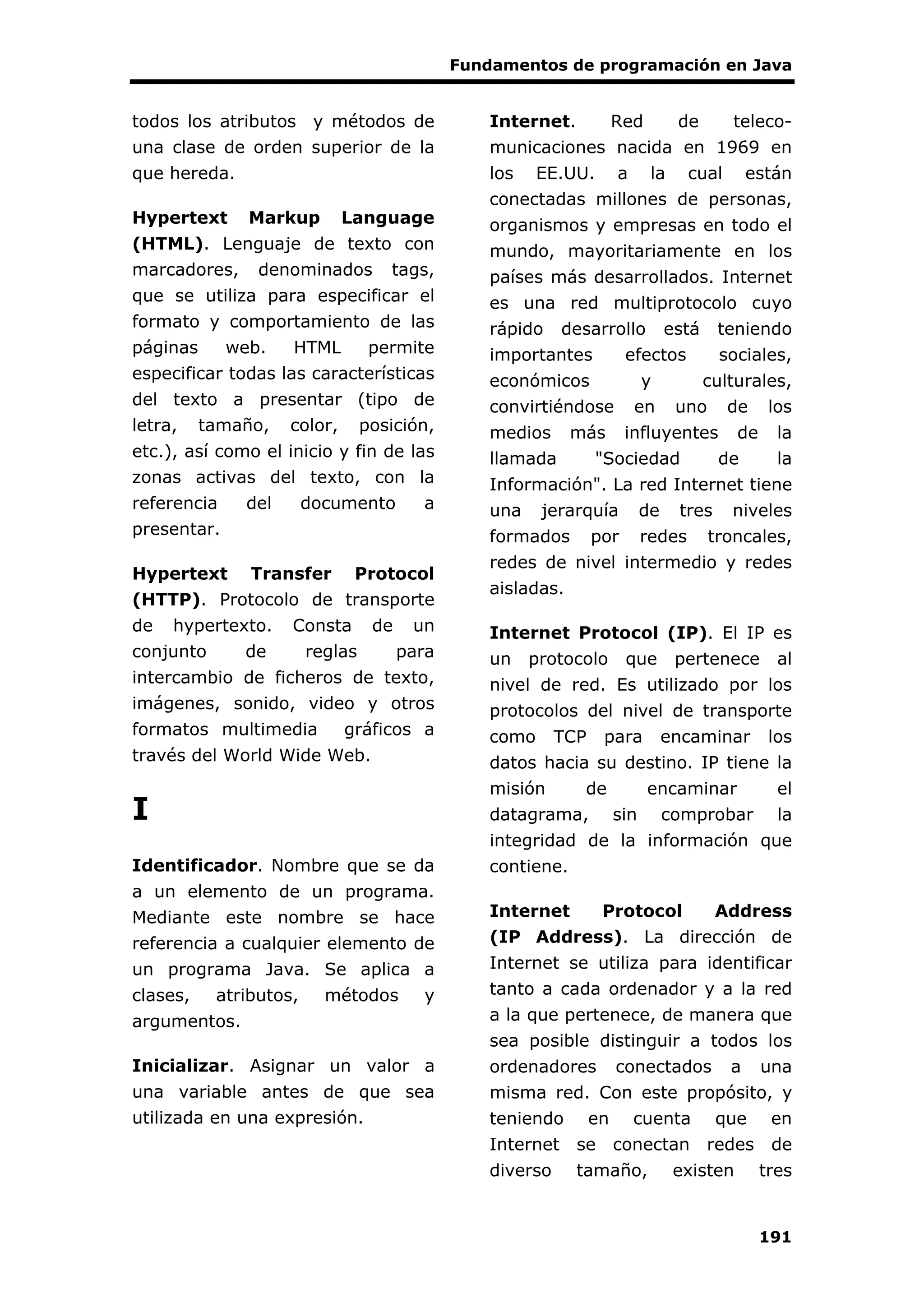 Fundamentos de programación en Java
191
todos los atributos y métodos de
una clase de orden superior de la
que hereda.
Hypertext Markup Language
(HTML). Lenguaje de texto con
marcadores, denominados tags,
que se utiliza para especificar el
formato y comportamiento de las
páginas web. HTML permite
especificar todas las características
del texto a presentar (tipo de
letra, tamaño, color, posición,
etc.), así como el inicio y fin de las
zonas activas del texto, con la
referencia del documento a
presentar.
Hypertext Transfer Protocol
(HTTP). Protocolo de transporte
de hypertexto. Consta de un
conjunto de reglas para
intercambio de ficheros de texto,
imágenes, sonido, video y otros
formatos multimedia gráficos a
través del World Wide Web.
I
Identificador. Nombre que se da
a un elemento de un programa.
Mediante este nombre se hace
referencia a cualquier elemento de
un programa Java. Se aplica a
clases, atributos, métodos y
argumentos.
Inicializar. Asignar un valor a
una variable antes de que sea
utilizada en una expresión.
Internet. Red de teleco-
municaciones nacida en 1969 en
los EE.UU. a la cual están
conectadas millones de personas,
organismos y empresas en todo el
mundo, mayoritariamente en los
países más desarrollados. Internet
es una red multiprotocolo cuyo
rápido desarrollo está teniendo
importantes efectos sociales,
económicos y culturales,
convirtiéndose en uno de los
medios más influyentes de la
llamada "Sociedad de la
Información". La red Internet tiene
una jerarquía de tres niveles
formados por redes troncales,
redes de nivel intermedio y redes
aisladas.
Internet Protocol (IP). El IP es
un protocolo que pertenece al
nivel de red. Es utilizado por los
protocolos del nivel de transporte
como TCP para encaminar los
datos hacia su destino. IP tiene la
misión de encaminar el
datagrama, sin comprobar la
integridad de la información que
contiene.
Internet Protocol Address
(IP Address). La dirección de
Internet se utiliza para identificar
tanto a cada ordenador y a la red
a la que pertenece, de manera que
sea posible distinguir a todos los
ordenadores conectados a una
misma red. Con este propósito, y
teniendo en cuenta que en
Internet se conectan redes de
diverso tamaño, existen tres
 