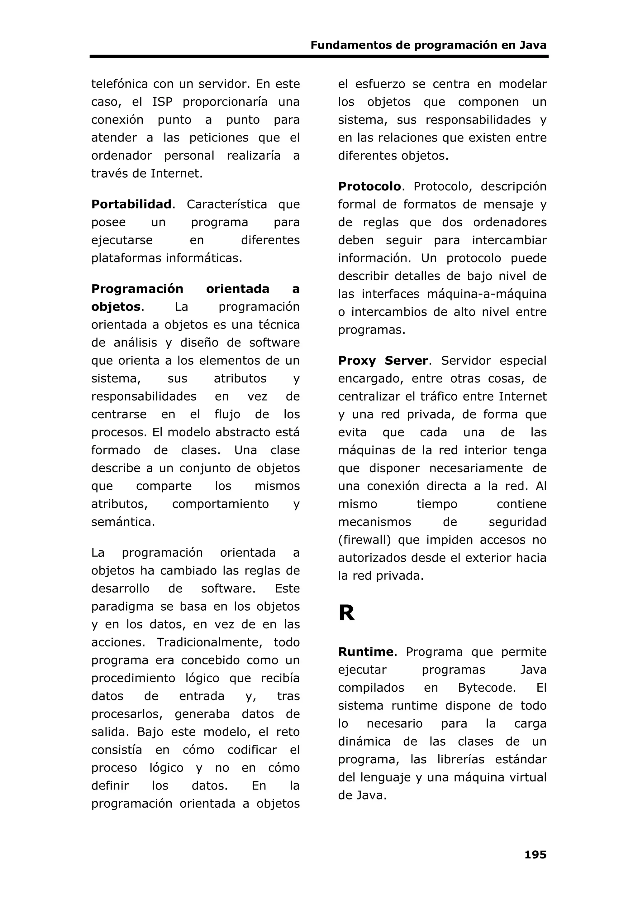 Fundamentos de programación en Java
195
telefónica con un servidor. En este
caso, el ISP proporcionaría una
conexión punto a punto para
atender a las peticiones que el
ordenador personal realizaría a
través de Internet.
Portabilidad. Característica que
posee un programa para
ejecutarse en diferentes
plataformas informáticas.
Programación orientada a
objetos. La programación
orientada a objetos es una técnica
de análisis y diseño de software
que orienta a los elementos de un
sistema, sus atributos y
responsabilidades en vez de
centrarse en el flujo de los
procesos. El modelo abstracto está
formado de clases. Una clase
describe a un conjunto de objetos
que comparte los mismos
atributos, comportamiento y
semántica.
La programación orientada a
objetos ha cambiado las reglas de
desarrollo de software. Este
paradigma se basa en los objetos
y en los datos, en vez de en las
acciones. Tradicionalmente, todo
programa era concebido como un
procedimiento lógico que recibía
datos de entrada y, tras
procesarlos, generaba datos de
salida. Bajo este modelo, el reto
consistía en cómo codificar el
proceso lógico y no en cómo
definir los datos. En la
programación orientada a objetos
el esfuerzo se centra en modelar
los objetos que componen un
sistema, sus responsabilidades y
en las relaciones que existen entre
diferentes objetos.
Protocolo. Protocolo, descripción
formal de formatos de mensaje y
de reglas que dos ordenadores
deben seguir para intercambiar
información. Un protocolo puede
describir detalles de bajo nivel de
las interfaces máquina-a-máquina
o intercambios de alto nivel entre
programas.
Proxy Server. Servidor especial
encargado, entre otras cosas, de
centralizar el tráfico entre Internet
y una red privada, de forma que
evita que cada una de las
máquinas de la red interior tenga
que disponer necesariamente de
una conexión directa a la red. Al
mismo tiempo contiene
mecanismos de seguridad
(firewall) que impiden accesos no
autorizados desde el exterior hacia
la red privada.
R
Runtime. Programa que permite
ejecutar programas Java
compilados en Bytecode. El
sistema runtime dispone de todo
lo necesario para la carga
dinámica de las clases de un
programa, las librerías estándar
del lenguaje y una máquina virtual
de Java.
 