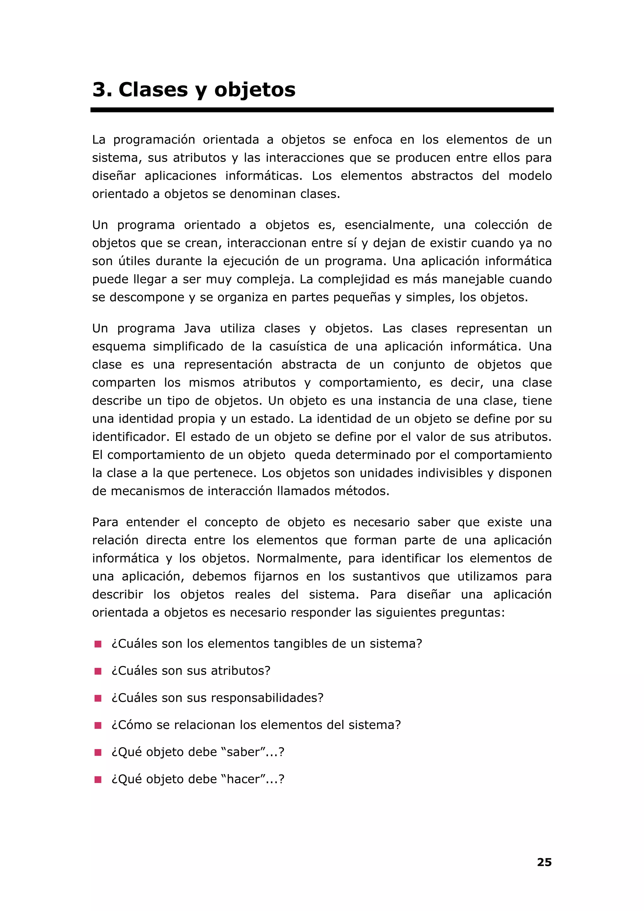 25
3. Clases y objetos
La programación orientada a objetos se enfoca en los elementos de un
sistema, sus atributos y las interacciones que se producen entre ellos para
diseñar aplicaciones informáticas. Los elementos abstractos del modelo
orientado a objetos se denominan clases.
Un programa orientado a objetos es, esencialmente, una colección de
objetos que se crean, interaccionan entre sí y dejan de existir cuando ya no
son útiles durante la ejecución de un programa. Una aplicación informática
puede llegar a ser muy compleja. La complejidad es más manejable cuando
se descompone y se organiza en partes pequeñas y simples, los objetos.
Un programa Java utiliza clases y objetos. Las clases representan un
esquema simplificado de la casuística de una aplicación informática. Una
clase es una representación abstracta de un conjunto de objetos que
comparten los mismos atributos y comportamiento, es decir, una clase
describe un tipo de objetos. Un objeto es una instancia de una clase, tiene
una identidad propia y un estado. La identidad de un objeto se define por su
identificador. El estado de un objeto se define por el valor de sus atributos.
El comportamiento de un objeto queda determinado por el comportamiento
la clase a la que pertenece. Los objetos son unidades indivisibles y disponen
de mecanismos de interacción llamados métodos.
Para entender el concepto de objeto es necesario saber que existe una
relación directa entre los elementos que forman parte de una aplicación
informática y los objetos. Normalmente, para identificar los elementos de
una aplicación, debemos fijarnos en los sustantivos que utilizamos para
describir los objetos reales del sistema. Para diseñar una aplicación
orientada a objetos es necesario responder las siguientes preguntas:
¿Cuáles son los elementos tangibles de un sistema?
¿Cuáles son sus atributos?
¿Cuáles son sus responsabilidades?
¿Cómo se relacionan los elementos del sistema?
¿Qué objeto debe “saber”...?
¿Qué objeto debe “hacer”...?
 