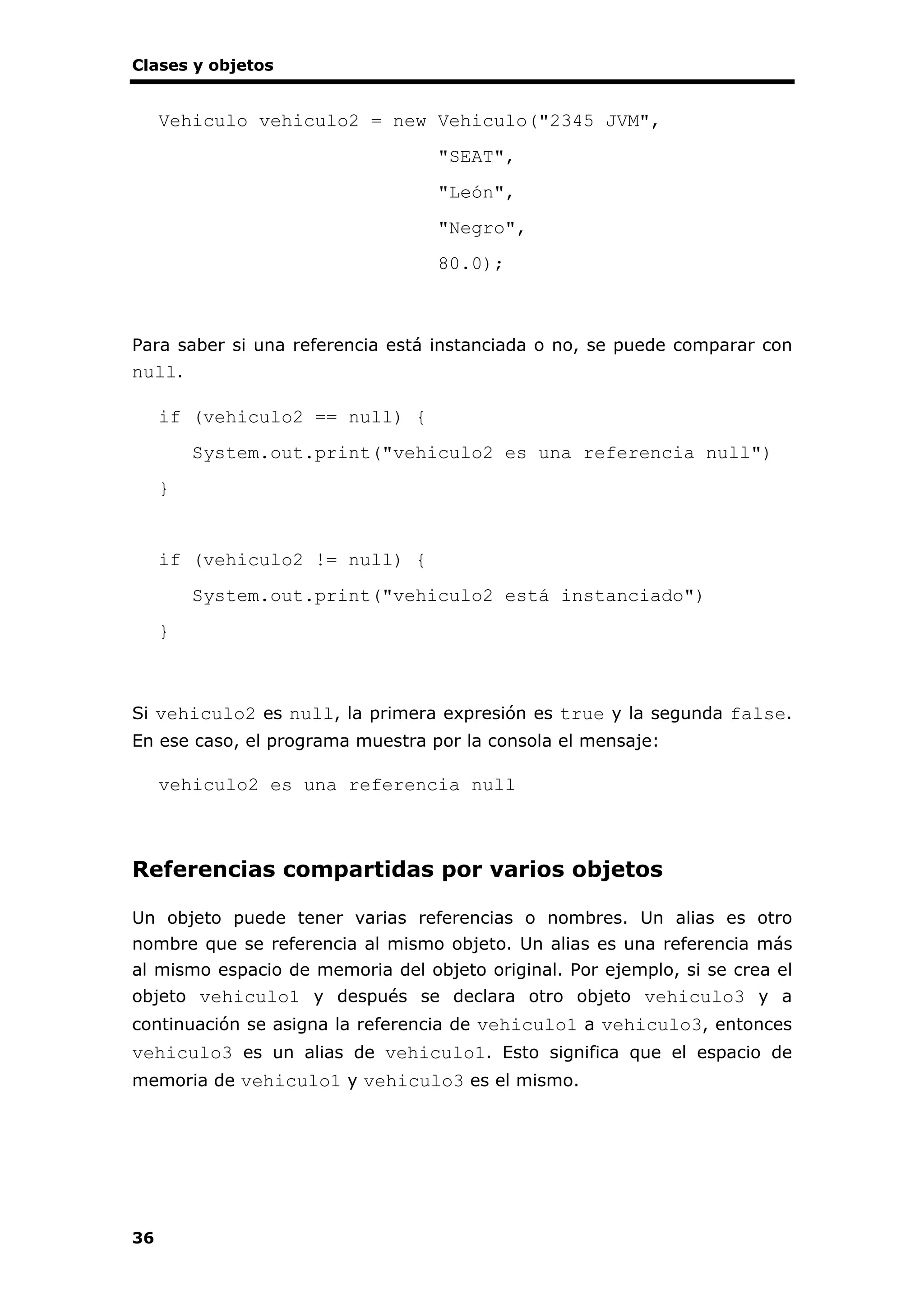 Clases y objetos
36
Vehiculo vehiculo2 = new Vehiculo("2345 JVM",
"SEAT",
"León",
"Negro",
80.0);
Para saber si una referencia está instanciada o no, se puede comparar con
null.
if (vehiculo2 == null) {
System.out.print("vehiculo2 es una referencia null")
}
if (vehiculo2 != null) {
System.out.print("vehiculo2 está instanciado")
}
Si vehiculo2 es null, la primera expresión es true y la segunda false.
En ese caso, el programa muestra por la consola el mensaje:
vehiculo2 es una referencia null
Referencias compartidas por varios objetos
Un objeto puede tener varias referencias o nombres. Un alias es otro
nombre que se referencia al mismo objeto. Un alias es una referencia más
al mismo espacio de memoria del objeto original. Por ejemplo, si se crea el
objeto vehiculo1 y después se declara otro objeto vehiculo3 y a
continuación se asigna la referencia de vehiculo1 a vehiculo3, entonces
vehiculo3 es un alias de vehiculo1. Esto significa que el espacio de
memoria de vehiculo1 y vehiculo3 es el mismo.
 