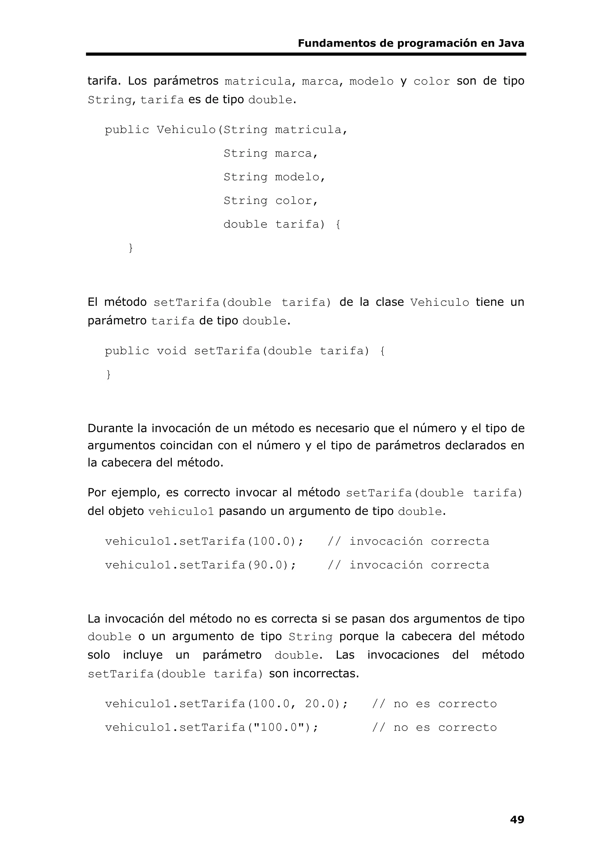 Fundamentos de programación en Java
49
tarifa. Los parámetros matricula, marca, modelo y color son de tipo
String, tarifa es de tipo double.
public Vehiculo(String matricula,
String marca,
String modelo,
String color,
double tarifa) {
}
El método setTarifa(double tarifa) de la clase Vehiculo tiene un
parámetro tarifa de tipo double.
public void setTarifa(double tarifa) {
}
Durante la invocación de un método es necesario que el número y el tipo de
argumentos coincidan con el número y el tipo de parámetros declarados en
la cabecera del método.
Por ejemplo, es correcto invocar al método setTarifa(double tarifa)
del objeto vehiculo1 pasando un argumento de tipo double.
vehiculo1.setTarifa(100.0); // invocación correcta
vehiculo1.setTarifa(90.0); // invocación correcta
La invocación del método no es correcta si se pasan dos argumentos de tipo
double o un argumento de tipo String porque la cabecera del método
solo incluye un parámetro double. Las invocaciones del método
setTarifa(double tarifa) son incorrectas.
vehiculo1.setTarifa(100.0, 20.0); // no es correcto
vehiculo1.setTarifa("100.0"); // no es correcto
 