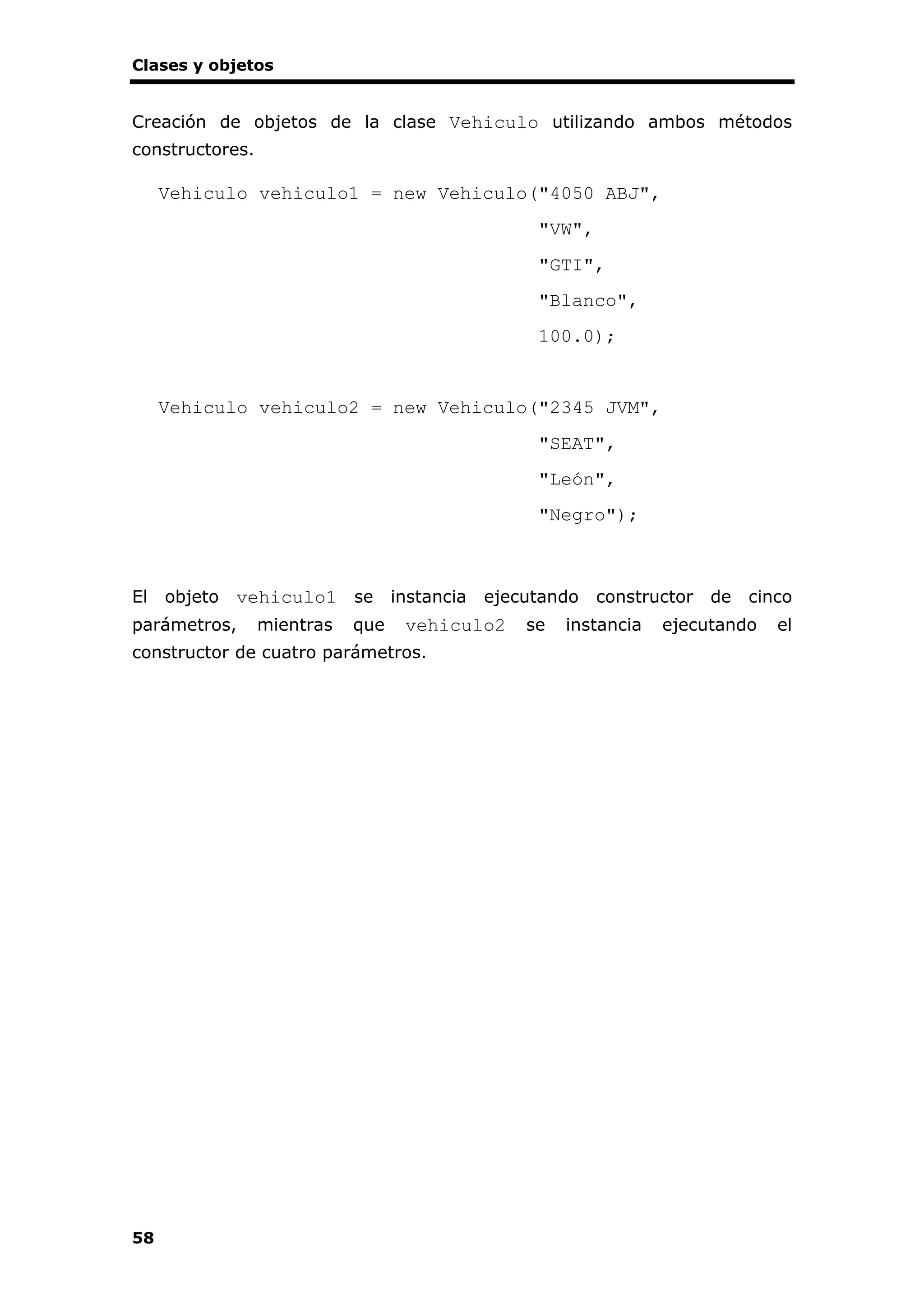 Clases y objetos
58
Creación de objetos de la clase Vehiculo utilizando ambos métodos
constructores.
Vehiculo vehiculo1 = new Vehiculo("4050 ABJ",
"VW",
"GTI",
"Blanco",
100.0);
Vehiculo vehiculo2 = new Vehiculo("2345 JVM",
"SEAT",
"León",
"Negro");
El objeto vehiculo1 se instancia ejecutando constructor de cinco
parámetros, mientras que vehiculo2 se instancia ejecutando el
constructor de cuatro parámetros.
 