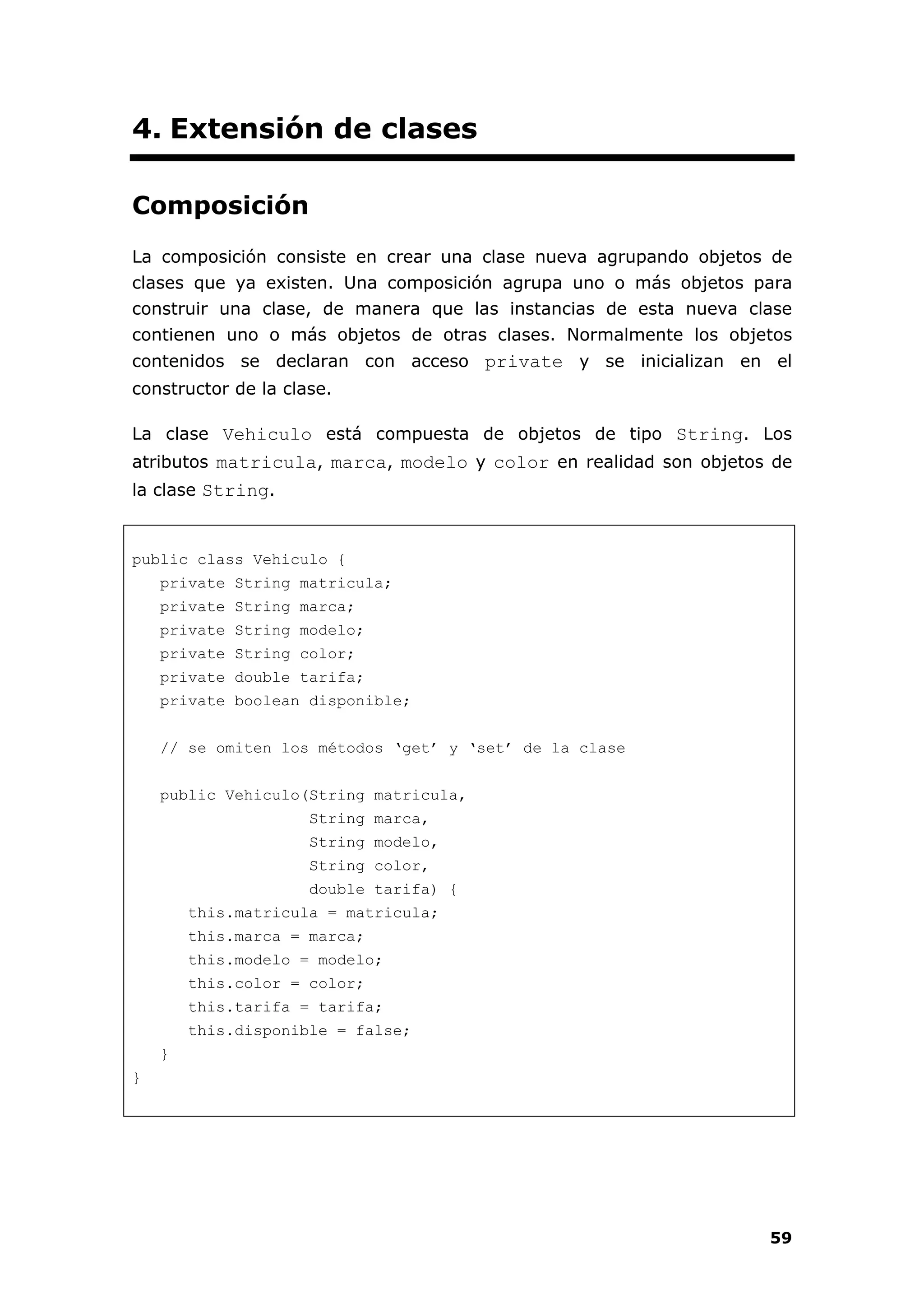 59
4. Extensión de clases
Composición
La composición consiste en crear una clase nueva agrupando objetos de
clases que ya existen. Una composición agrupa uno o más objetos para
construir una clase, de manera que las instancias de esta nueva clase
contienen uno o más objetos de otras clases. Normalmente los objetos
contenidos se declaran con acceso private y se inicializan en el
constructor de la clase.
La clase Vehiculo está compuesta de objetos de tipo String. Los
atributos matricula, marca, modelo y color en realidad son objetos de
la clase String.
public class Vehiculo {
private String matricula;
private String marca;
private String modelo;
private String color;
private double tarifa;
private boolean disponible;
// se omiten los métodos ‘get’ y ‘set’ de la clase
public Vehiculo(String matricula,
String marca,
String modelo,
String color,
double tarifa) {
this.matricula = matricula;
this.marca = marca;
this.modelo = modelo;
this.color = color;
this.tarifa = tarifa;
this.disponible = false;
}
}
 